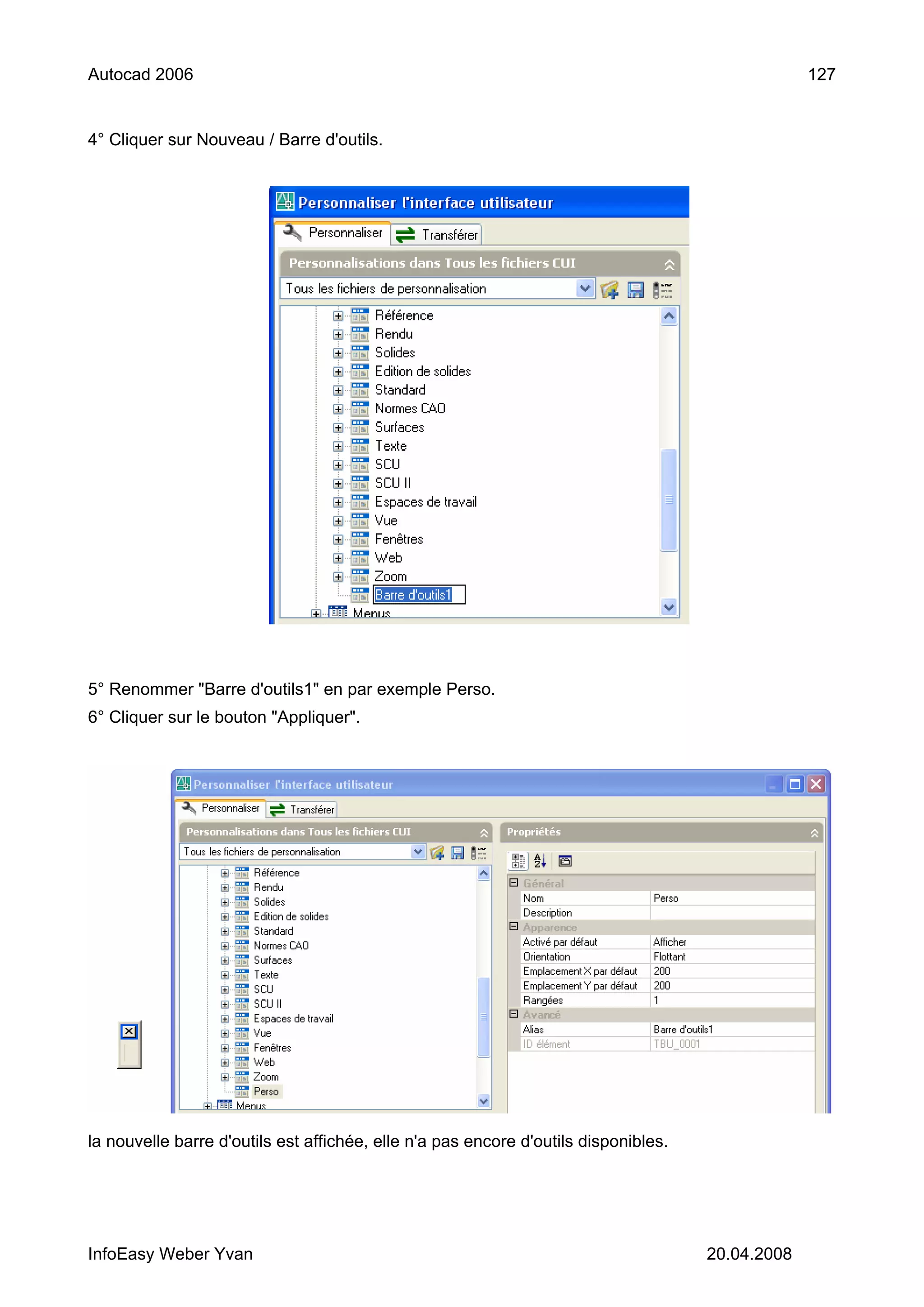 Autocad 2006                                                                                      127


4° Cliquer sur Nouveau / Barre d'outils.




5° Renommer "Barre d'outils1" en par exemple Perso.
6° Cliquer sur le bouton "Appliquer".




la nouvelle barre d'outils est affichée, elle n'a pas encore d'outils disponibles.




InfoEasy Weber Yvan                                                                  20.04.2008
 