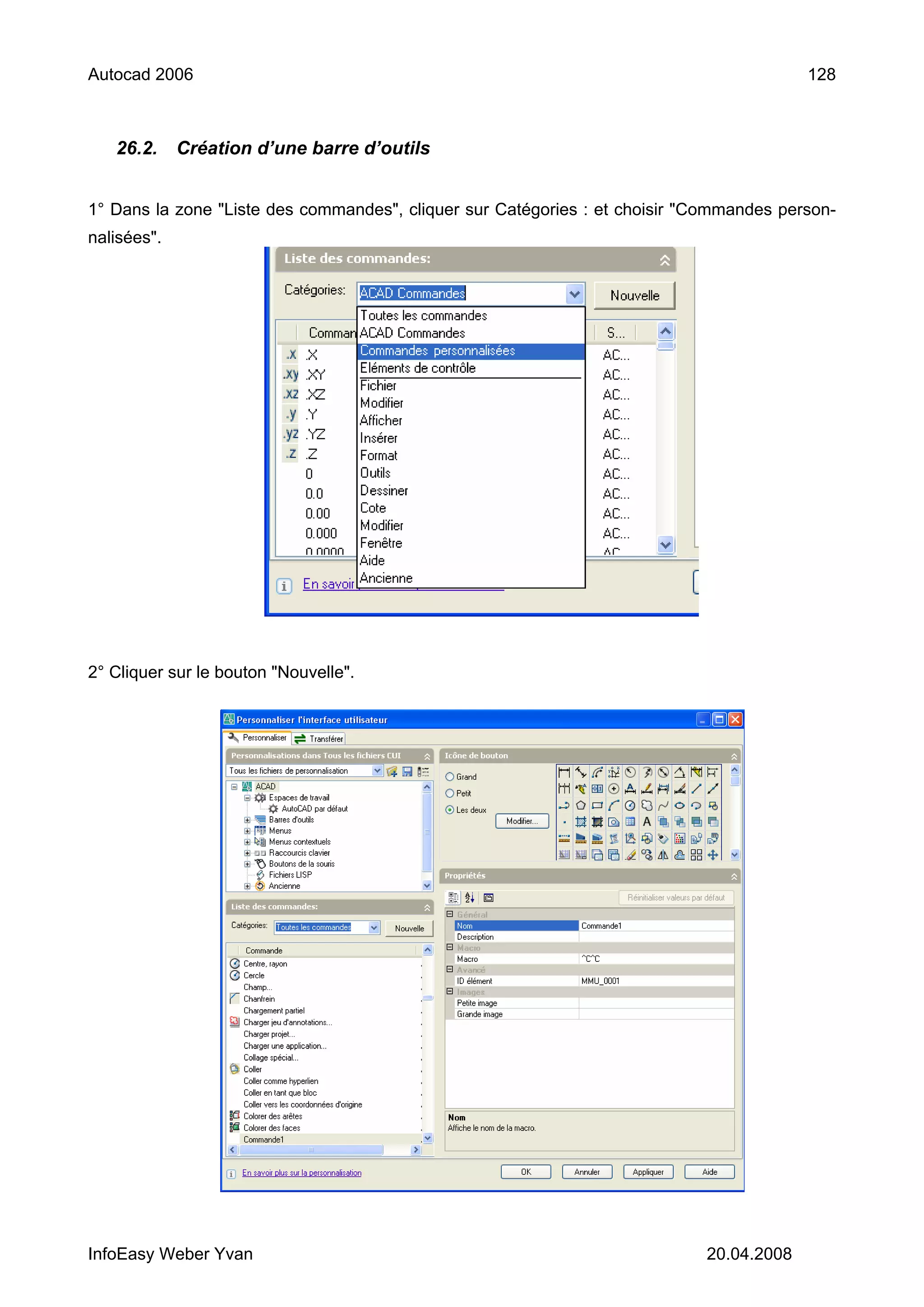 Autocad 2006                                                                             128



   26.2.     Création d’une barre d’outils


1° Dans la zone "Liste des commandes", cliquer sur Catégories : et choisir "Commandes person-
nalisées".




2° Cliquer sur le bouton "Nouvelle".




InfoEasy Weber Yvan                                                         20.04.2008
 