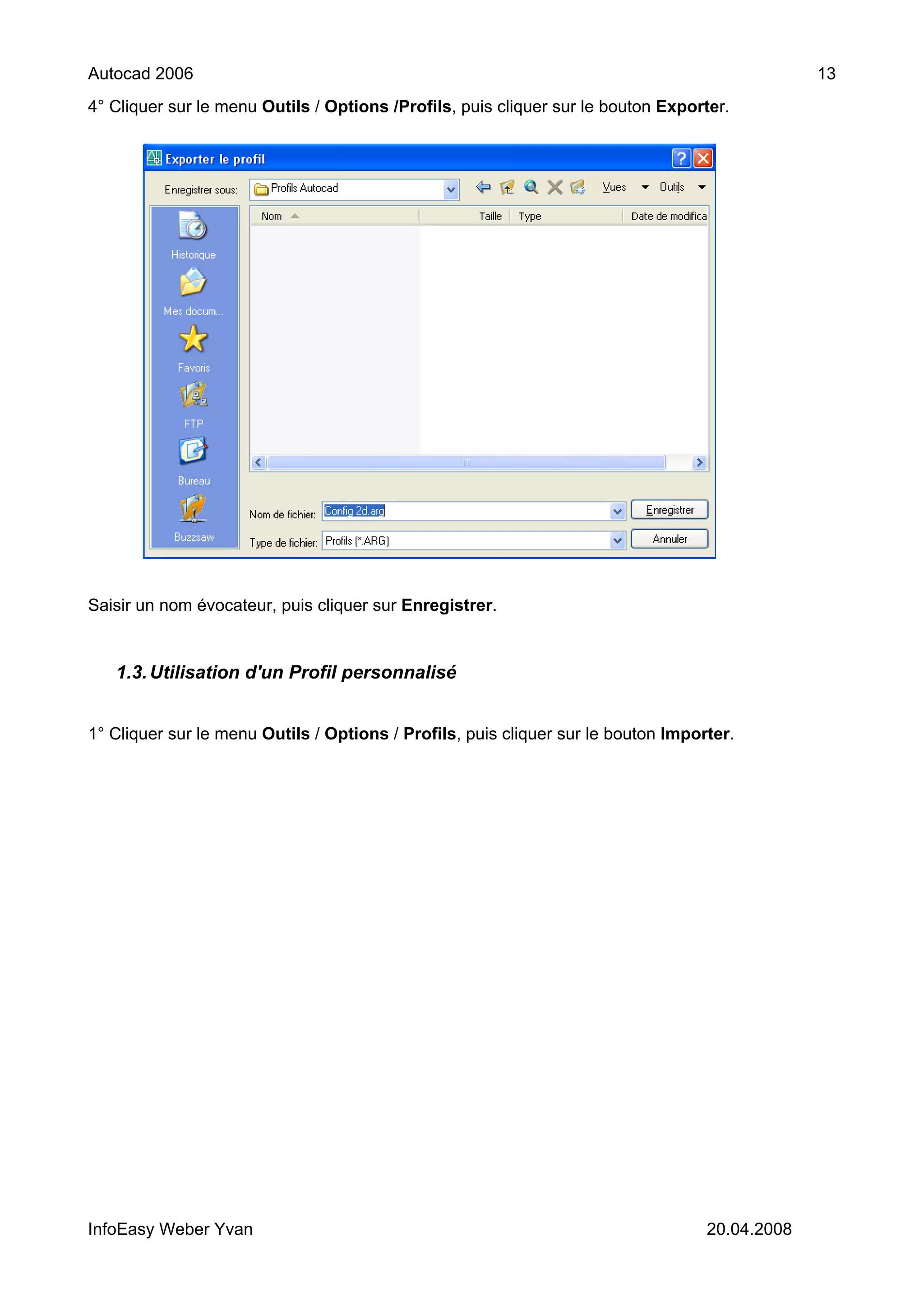 Autocad 2006                                                                                    13
4° Cliquer sur le menu Outils / Options /Profils, puis cliquer sur le bouton Exporter.




Saisir un nom évocateur, puis cliquer sur Enregistrer.


   1.3. Utilisation d'un Profil personnalisé


1° Cliquer sur le menu Outils / Options / Profils, puis cliquer sur le bouton Importer.




InfoEasy Weber Yvan                                                                20.04.2008
 