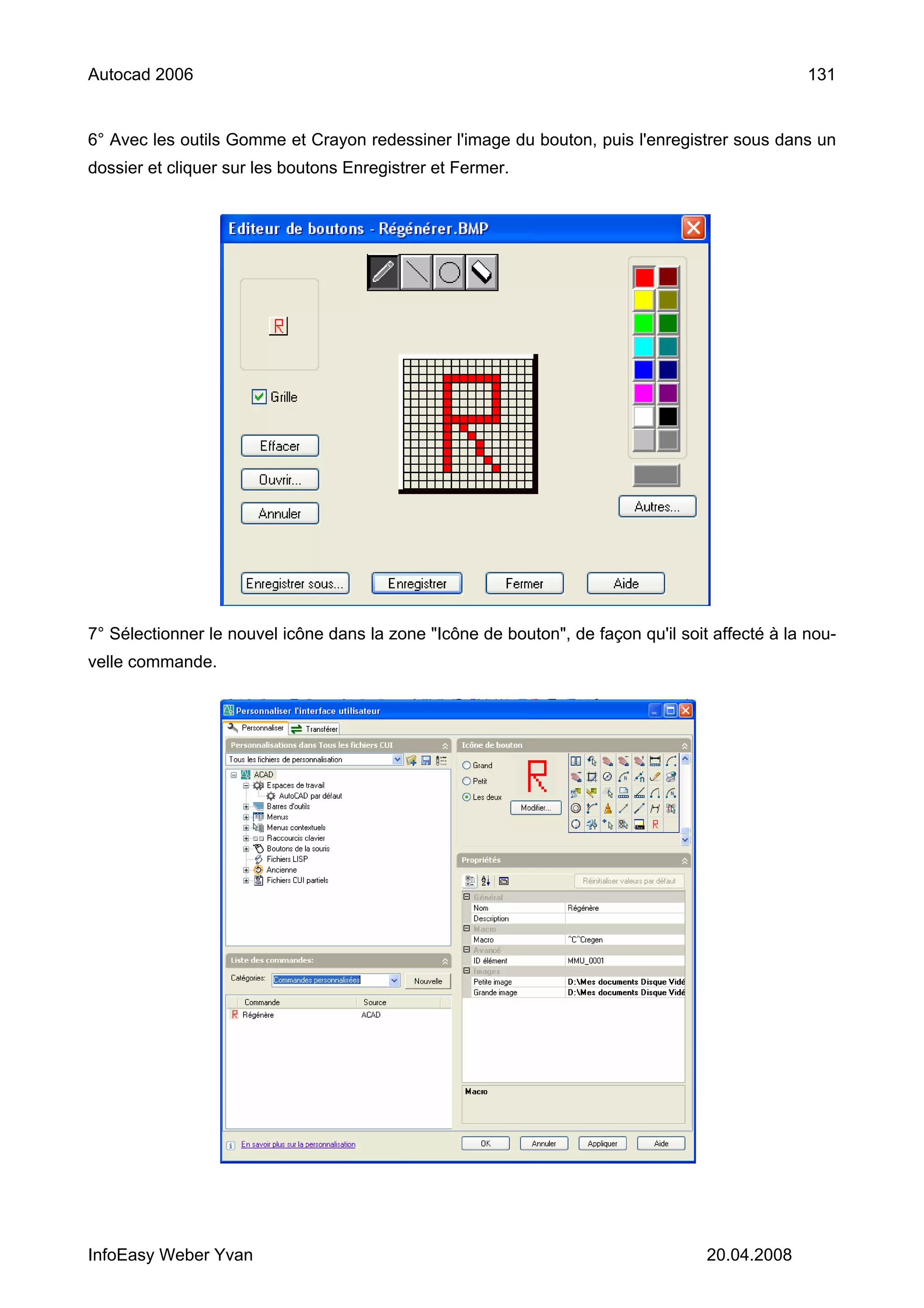 Autocad 2006                                                                                     131


6° Avec les outils Gomme et Crayon redessiner l'image du bouton, puis l'enregistrer sous dans un
dossier et cliquer sur les boutons Enregistrer et Fermer.




7° Sélectionner le nouvel icône dans la zone "Icône de bouton", de façon qu'il soit affecté à la nou-
velle commande.




InfoEasy Weber Yvan                                                                20.04.2008
 