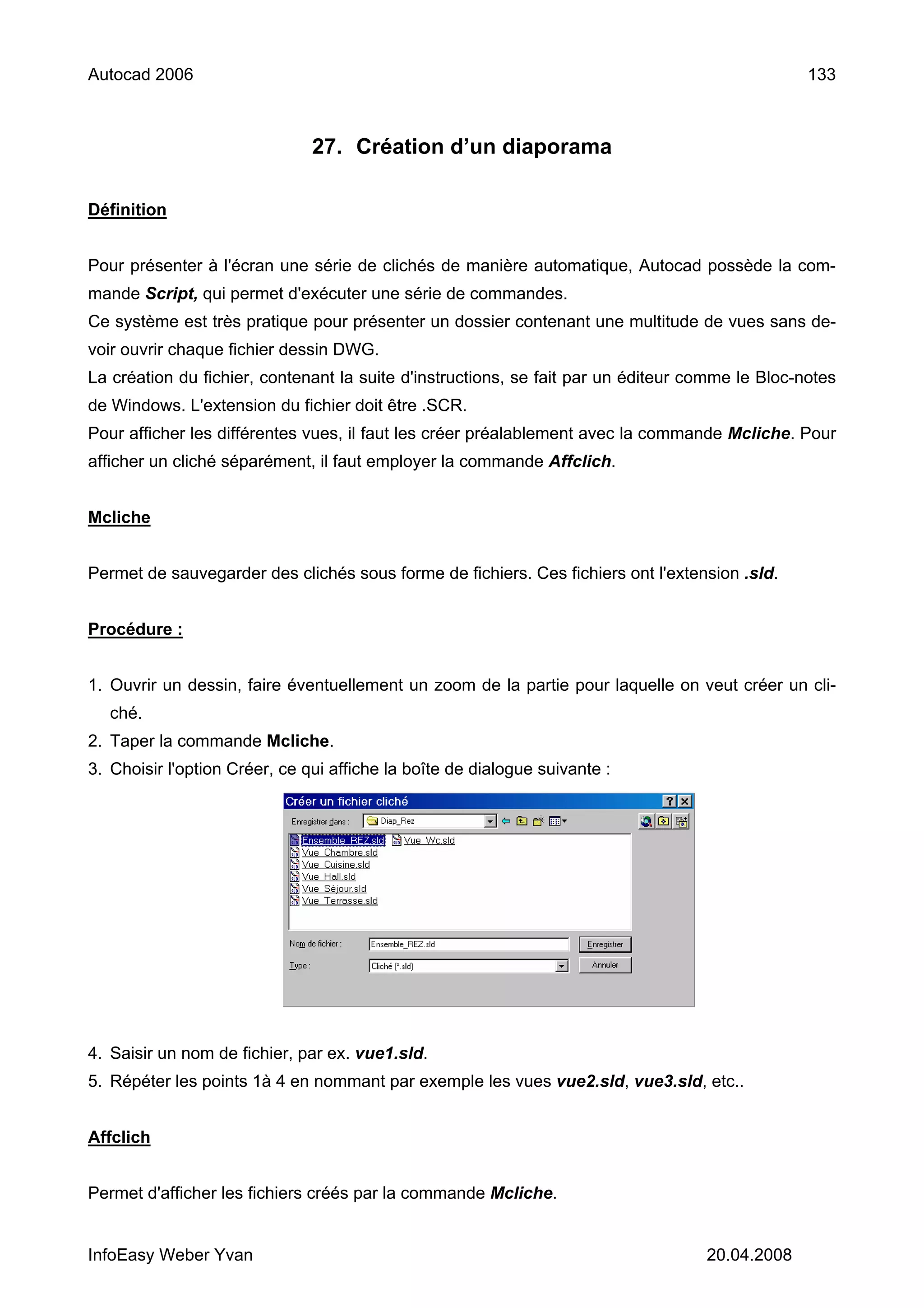 Autocad 2006                                                                                     133



                               27. Création d’un diaporama

Définition


Pour présenter à l'écran une série de clichés de manière automatique, Autocad possède la com-
mande Script, qui permet d'exécuter une série de commandes.
Ce système est très pratique pour présenter un dossier contenant une multitude de vues sans de-
voir ouvrir chaque fichier dessin DWG.
La création du fichier, contenant la suite d'instructions, se fait par un éditeur comme le Bloc-notes
de Windows. L'extension du fichier doit être .SCR.
Pour afficher les différentes vues, il faut les créer préalablement avec la commande Mcliche. Pour
afficher un cliché séparément, il faut employer la commande Affclich.


Mcliche


Permet de sauvegarder des clichés sous forme de fichiers. Ces fichiers ont l'extension .sld.


Procédure :


1. Ouvrir un dessin, faire éventuellement un zoom de la partie pour laquelle on veut créer un cli-
   ché.
2. Taper la commande Mcliche.
3. Choisir l'option Créer, ce qui affiche la boîte de dialogue suivante :




4. Saisir un nom de fichier, par ex. vue1.sld.
5. Répéter les points 1à 4 en nommant par exemple les vues vue2.sld, vue3.sld, etc..


Affclich


Permet d'afficher les fichiers créés par la commande Mcliche.


InfoEasy Weber Yvan                                                                20.04.2008
 