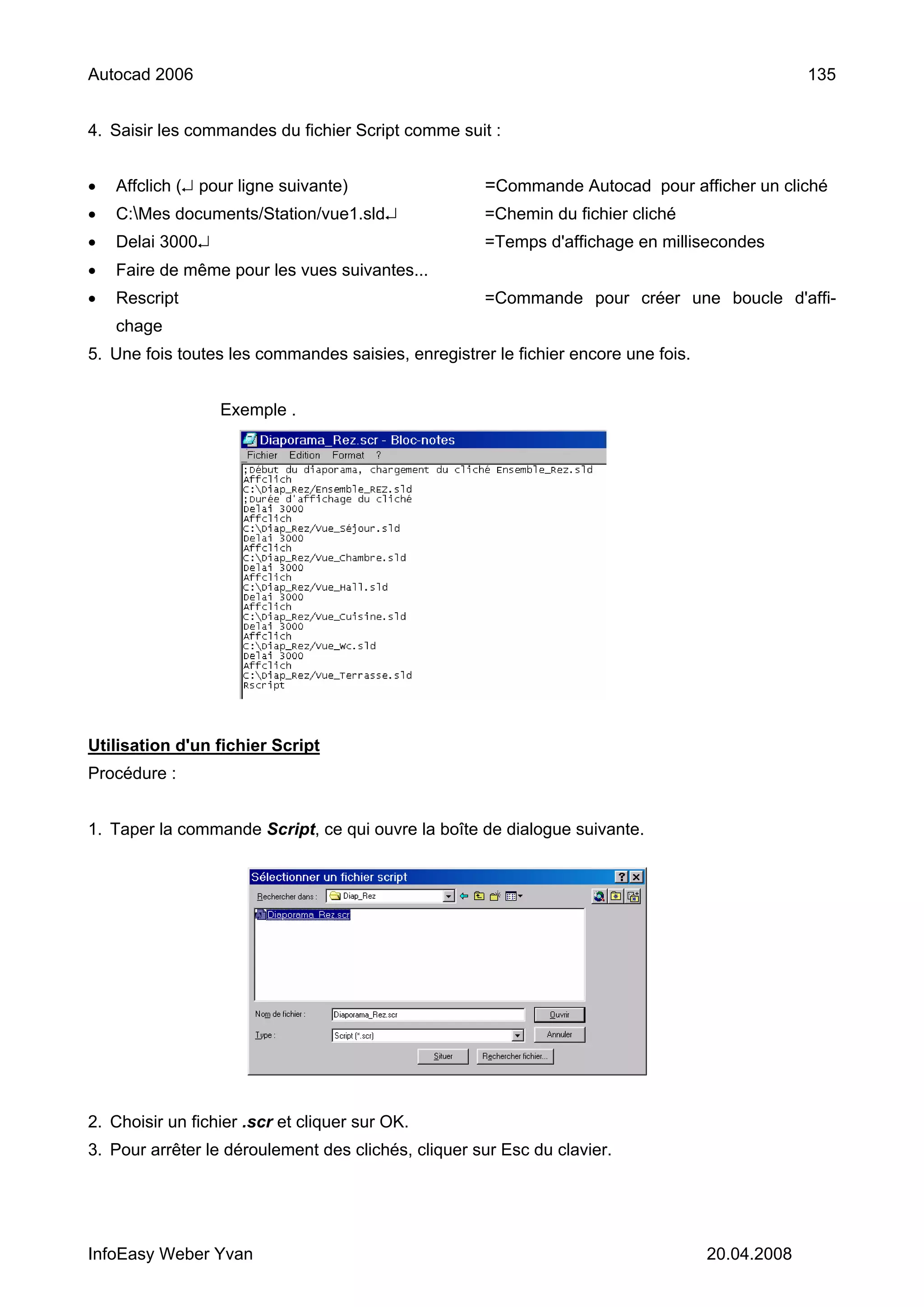 Autocad 2006                                                                                     135


4. Saisir les commandes du fichier Script comme suit :


•   Affclich (↵ pour ligne suivante)                 =Commande Autocad pour afficher un cliché
•   C:Mes documents/Station/vue1.sld↵               =Chemin du fichier cliché
•   Delai 3000↵                                      =Temps d'affichage en millisecondes
•   Faire de même pour les vues suivantes...
•   Rescript                                         =Commande pour créer une boucle d'affi-
    chage
5. Une fois toutes les commandes saisies, enregistrer le fichier encore une fois.


                  Exemple .




Utilisation d'un fichier Script
Procédure :


1. Taper la commande Script, ce qui ouvre la boîte de dialogue suivante.




2. Choisir un fichier .scr et cliquer sur OK.
3. Pour arrêter le déroulement des clichés, cliquer sur Esc du clavier.




InfoEasy Weber Yvan                                                                 20.04.2008
 