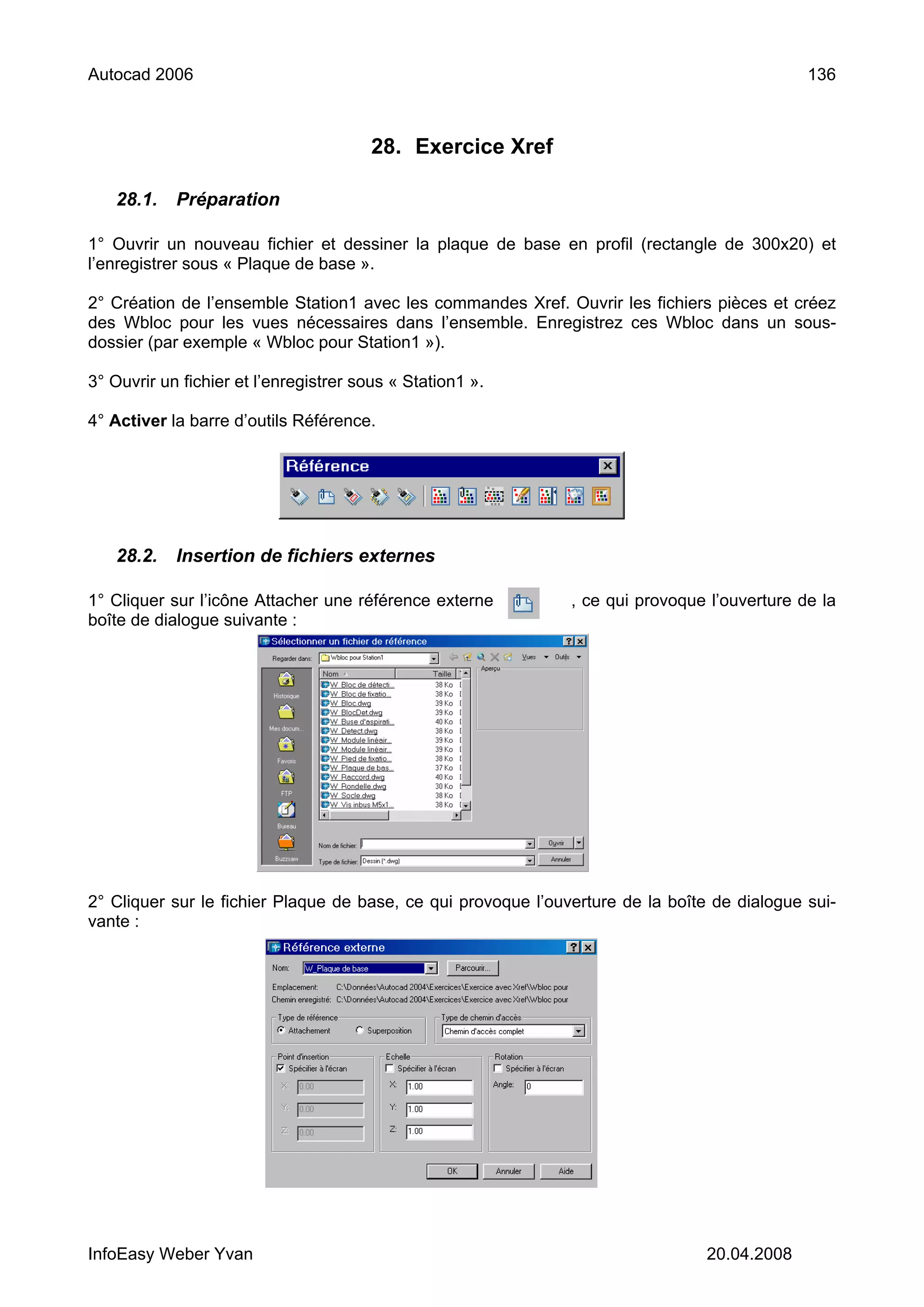 Autocad 2006                                                                                  136



                                        28. Exercice Xref

   28.1.    Préparation

1° Ouvrir un nouveau fichier et dessiner la plaque de base en profil (rectangle de 300x20) et
l’enregistrer sous « Plaque de base ».

2° Création de l’ensemble Station1 avec les commandes Xref. Ouvrir les fichiers pièces et créez
des Wbloc pour les vues nécessaires dans l’ensemble. Enregistrez ces Wbloc dans un sous-
dossier (par exemple « Wbloc pour Station1 »).

3° Ouvrir un fichier et l’enregistrer sous « Station1 ».

4° Activer la barre d’outils Référence.




   28.2.    Insertion de fichiers externes

1° Cliquer sur l’icône Attacher une référence externe          , ce qui provoque l’ouverture de la
boîte de dialogue suivante :




2° Cliquer sur le fichier Plaque de base, ce qui provoque l’ouverture de la boîte de dialogue sui-
vante :




InfoEasy Weber Yvan                                                              20.04.2008
 