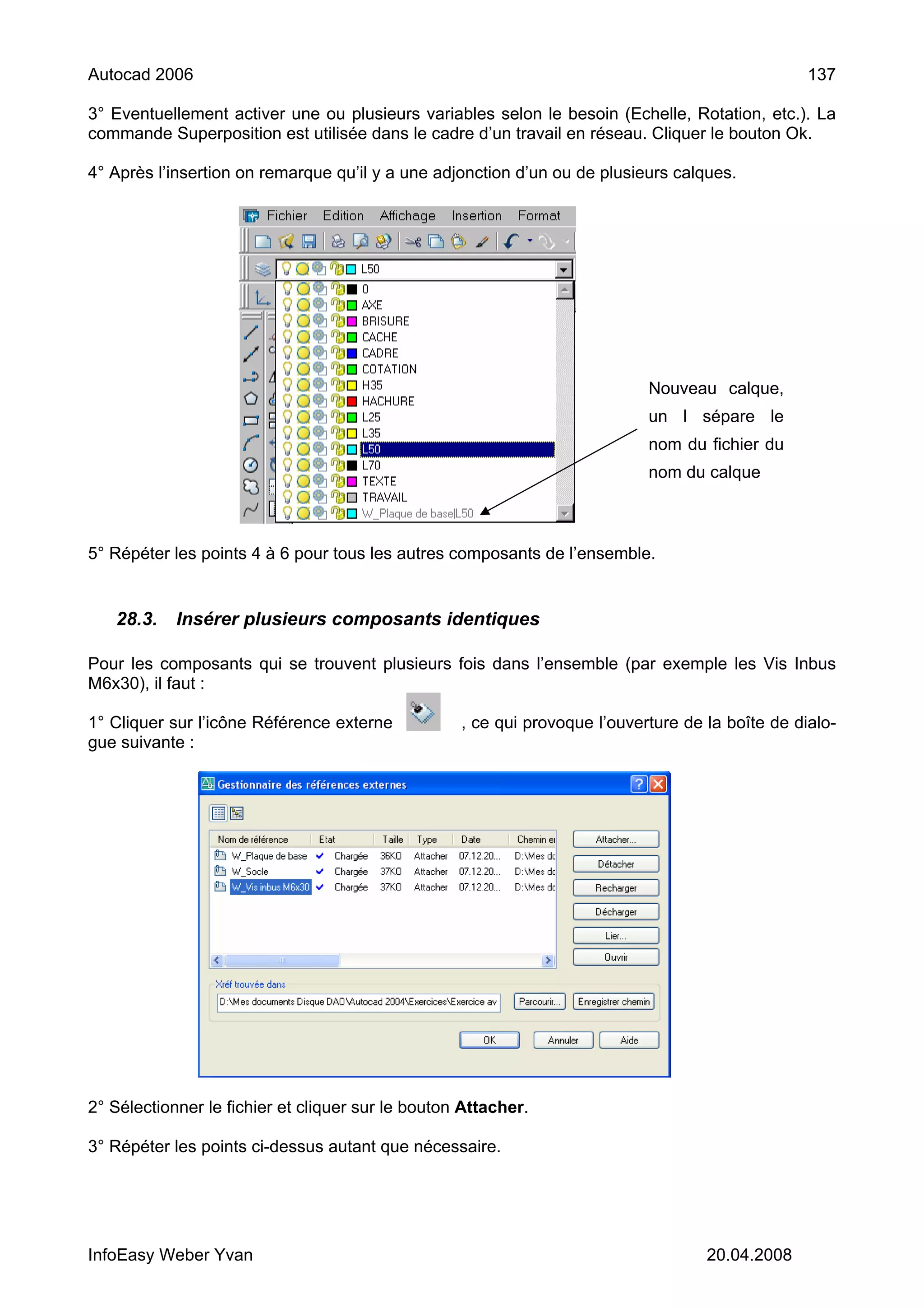 Autocad 2006                                                                                      137

3° Eventuellement activer une ou plusieurs variables selon le besoin (Echelle, Rotation, etc.). La
commande Superposition est utilisée dans le cadre d’un travail en réseau. Cliquer le bouton Ok.

4° Après l’insertion on remarque qu’il y a une adjonction d’un ou de plusieurs calques.




                                                                            Nouveau calque,
                                                                            un l sépare le
                                                                            nom du fichier du
                                                                            nom du calque



5° Répéter les points 4 à 6 pour tous les autres composants de l’ensemble.


   28.3.    Insérer plusieurs composants identiques

Pour les composants qui se trouvent plusieurs fois dans l’ensemble (par exemple les Vis Inbus
M6x30), il faut :

1° Cliquer sur l’icône Référence externe           , ce qui provoque l’ouverture de la boîte de dialo-
gue suivante :




2° Sélectionner le fichier et cliquer sur le bouton Attacher.

3° Répéter les points ci-dessus autant que nécessaire.




InfoEasy Weber Yvan                                                                 20.04.2008
 