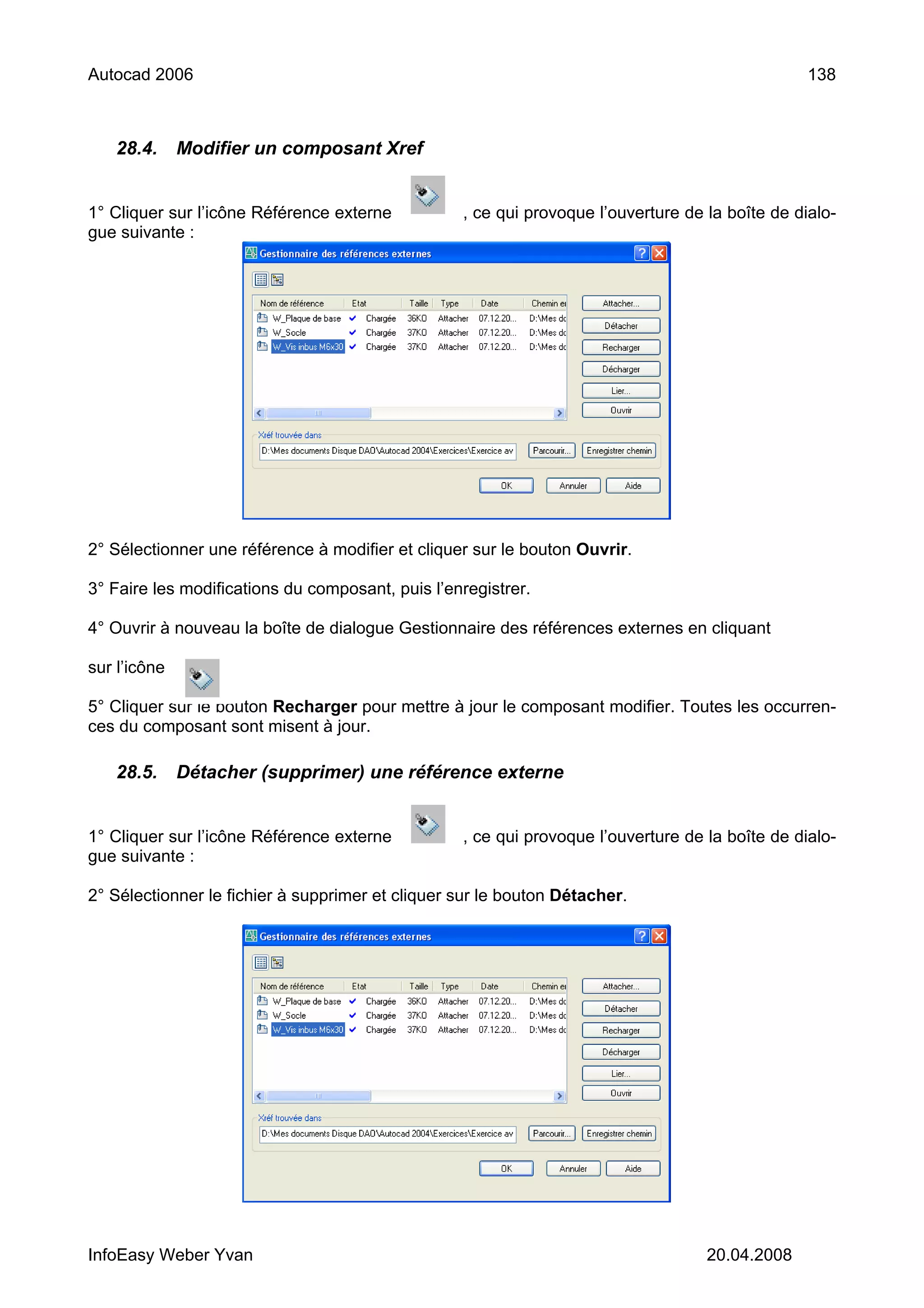 Autocad 2006                                                                                     138



   28.4.      Modifier un composant Xref


1° Cliquer sur l’icône Référence externe          , ce qui provoque l’ouverture de la boîte de dialo-
gue suivante :




2° Sélectionner une référence à modifier et cliquer sur le bouton Ouvrir.

3° Faire les modifications du composant, puis l’enregistrer.

4° Ouvrir à nouveau la boîte de dialogue Gestionnaire des références externes en cliquant

sur l’icône

5° Cliquer sur le bouton Recharger pour mettre à jour le composant modifier. Toutes les occurren-
ces du composant sont misent à jour.

   28.5.      Détacher (supprimer) une référence externe


1° Cliquer sur l’icône Référence externe          , ce qui provoque l’ouverture de la boîte de dialo-
gue suivante :

2° Sélectionner le fichier à supprimer et cliquer sur le bouton Détacher.




InfoEasy Weber Yvan                                                                20.04.2008
 
