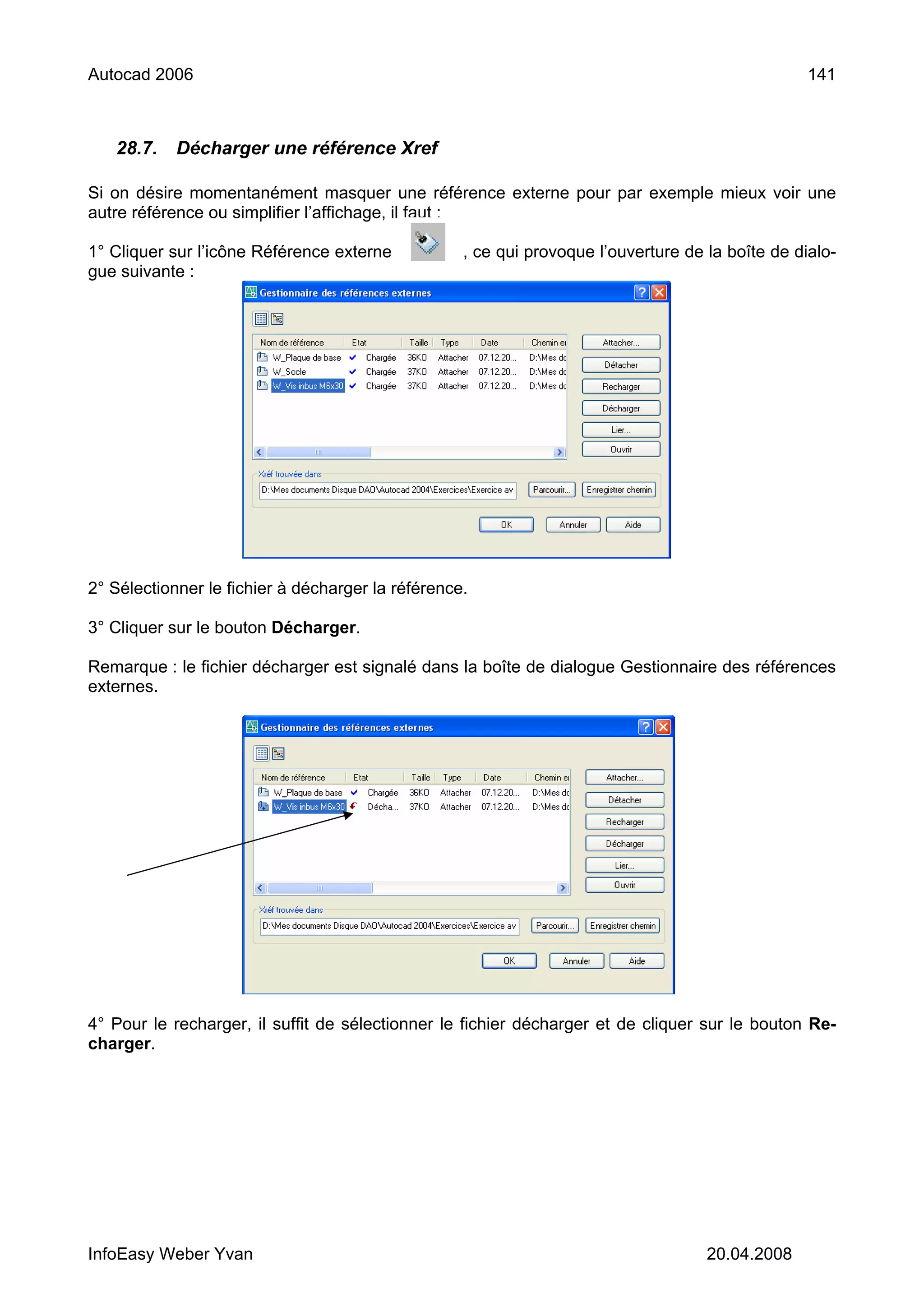 Autocad 2006                                                                                      141



   28.7.    Décharger une référence Xref

Si on désire momentanément masquer une référence externe pour par exemple mieux voir une
autre référence ou simplifier l’affichage, il faut :

1° Cliquer sur l’icône Référence externe           , ce qui provoque l’ouverture de la boîte de dialo-
gue suivante :




2° Sélectionner le fichier à décharger la référence.

3° Cliquer sur le bouton Décharger.

Remarque : le fichier décharger est signalé dans la boîte de dialogue Gestionnaire des références
externes.




4° Pour le recharger, il suffit de sélectionner le fichier décharger et de cliquer sur le bouton Re-
charger.




InfoEasy Weber Yvan                                                                 20.04.2008
 