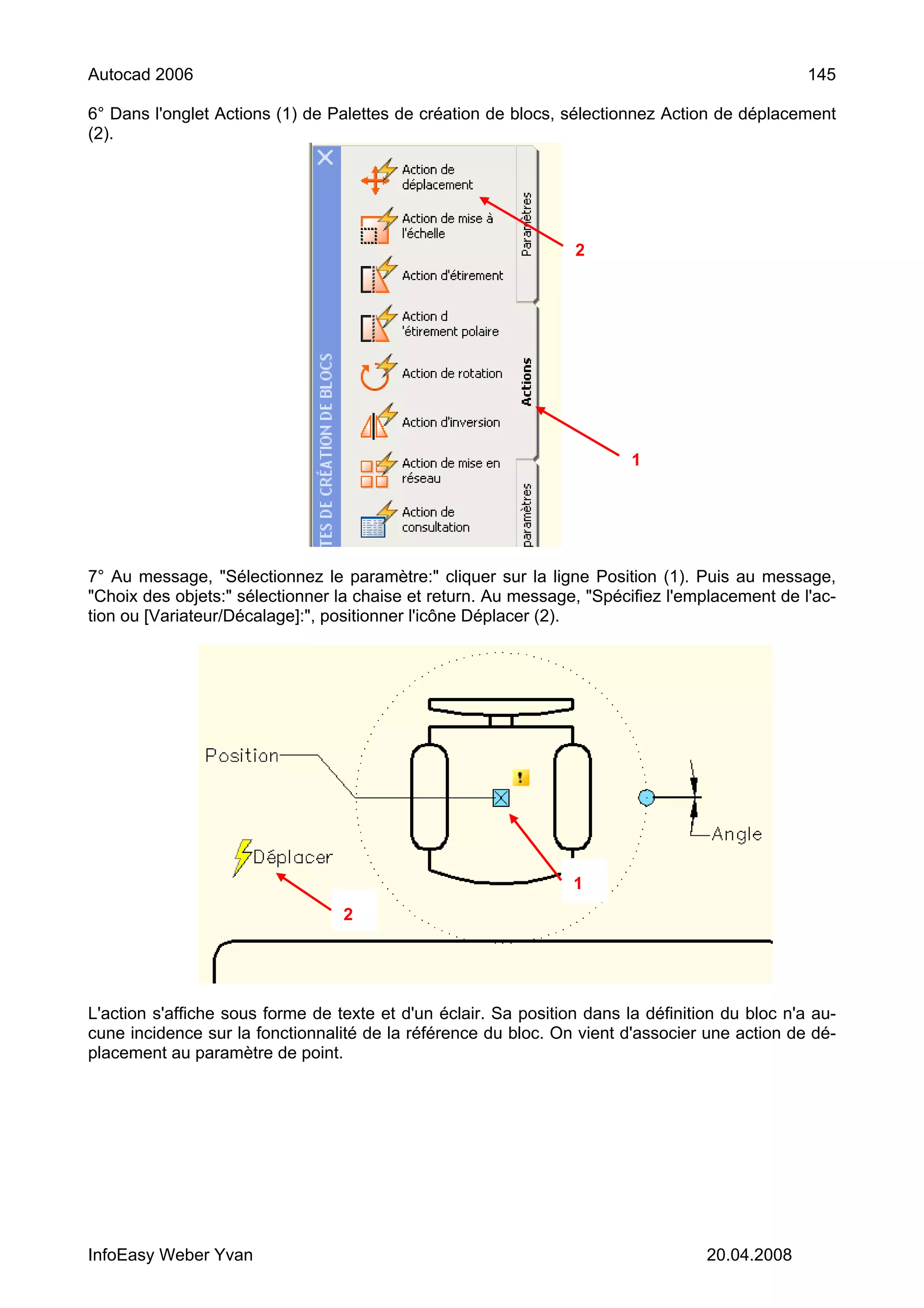 Autocad 2006                                                                                     145

6° Dans l'onglet Actions (1) de Palettes de création de blocs, sélectionnez Action de déplacement
(2).




                                                                 2




                                                                         1




7° Au message, "Sélectionnez le paramètre:" cliquer sur la ligne Position (1). Puis au message,
"Choix des objets:" sélectionner la chaise et return. Au message, "Spécifiez l'emplacement de l'ac-
tion ou [Variateur/Décalage]:", positionner l'icône Déplacer (2).




                                                                 1
                                  2




L'action s'affiche sous forme de texte et d'un éclair. Sa position dans la définition du bloc n'a au-
cune incidence sur la fonctionnalité de la référence du bloc. On vient d'associer une action de dé-
placement au paramètre de point.




InfoEasy Weber Yvan                                                                20.04.2008
 