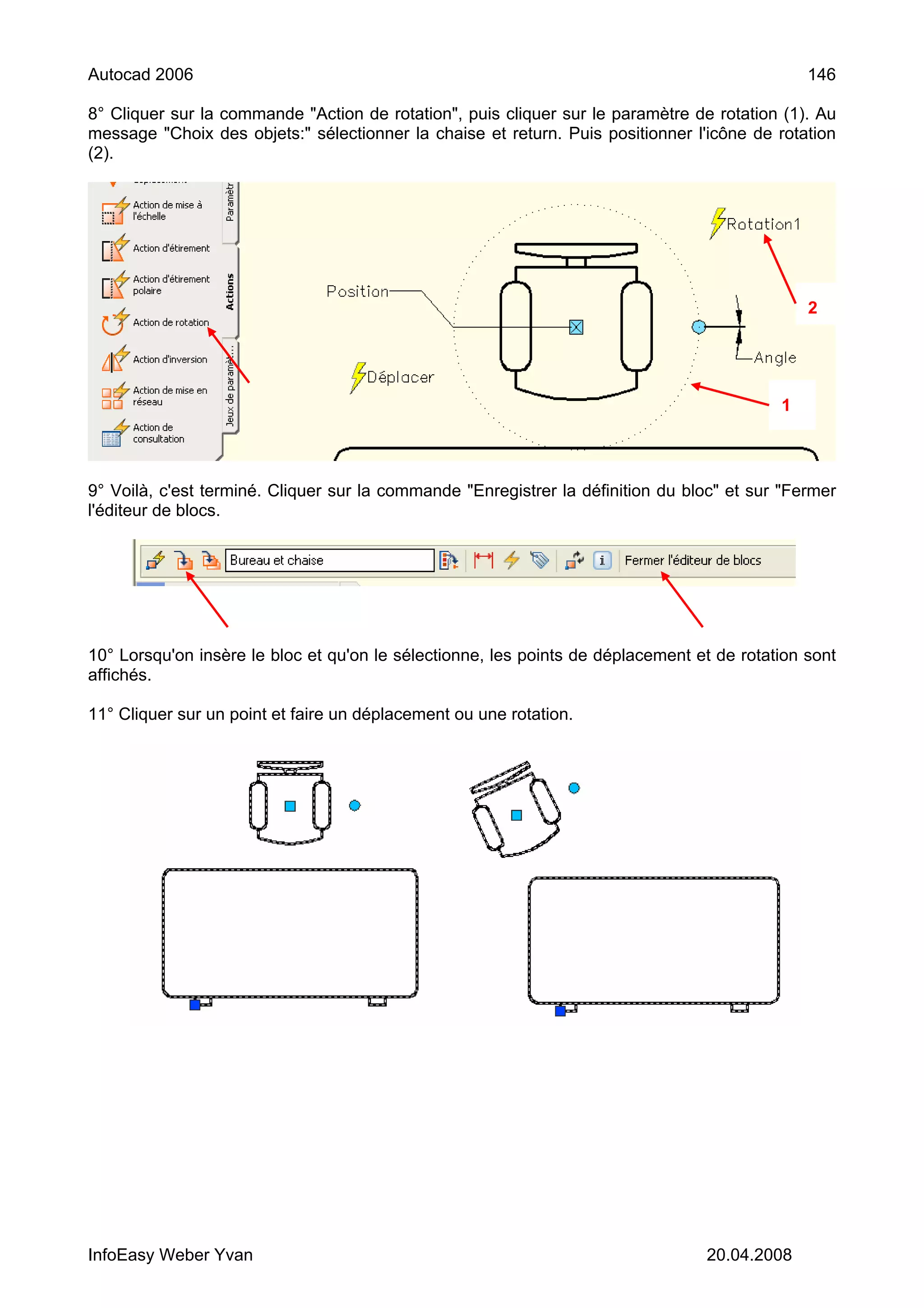 Autocad 2006                                                                                   146

8° Cliquer sur la commande "Action de rotation", puis cliquer sur le paramètre de rotation (1). Au
message "Choix des objets:" sélectionner la chaise et return. Puis positionner l'icône de rotation
(2).




                                                                                               2




                                                                                           1




9° Voilà, c'est terminé. Cliquer sur la commande "Enregistrer la définition du bloc" et sur "Fermer
l'éditeur de blocs.




10° Lorsqu'on insère le bloc et qu'on le sélectionne, les points de déplacement et de rotation sont
affichés.

11° Cliquer sur un point et faire un déplacement ou une rotation.




InfoEasy Weber Yvan                                                              20.04.2008
 