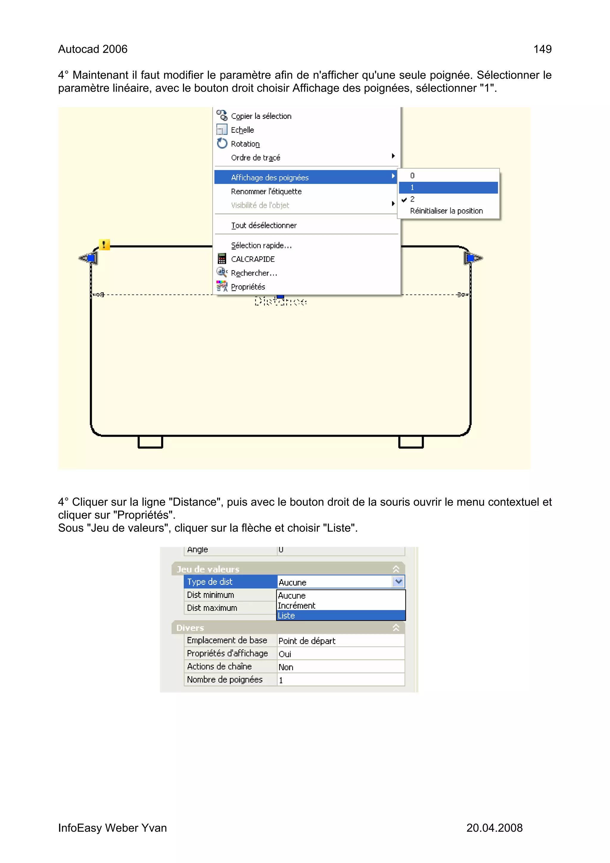 Autocad 2006                                                                                       149

4° Maintenant il faut modifier le paramètre afin de n'afficher qu'une seule poignée. Sélectionner le
paramètre linéaire, avec le bouton droit choisir Affichage des poignées, sélectionner "1".




4° Cliquer sur la ligne "Distance", puis avec le bouton droit de la souris ouvrir le menu contextuel et
cliquer sur "Propriétés".
Sous "Jeu de valeurs", cliquer sur la flèche et choisir "Liste".




InfoEasy Weber Yvan                                                                  20.04.2008
 