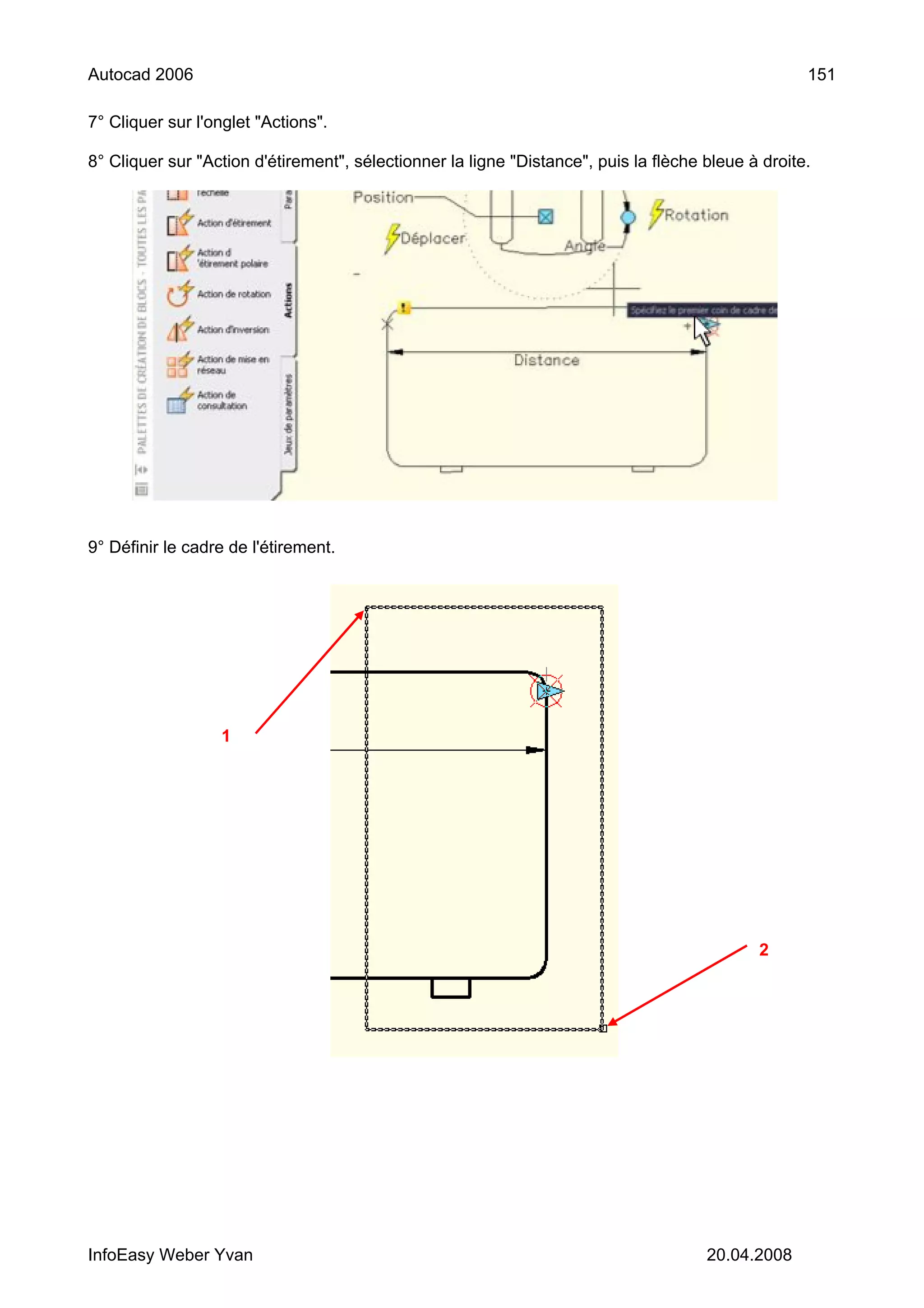 Autocad 2006                                                                                        151

7° Cliquer sur l'onglet "Actions".

8° Cliquer sur "Action d'étirement", sélectionner la ligne "Distance", puis la flèche bleue à droite.




9° Définir le cadre de l'étirement.




                  1




                                                                                             2




InfoEasy Weber Yvan                                                                   20.04.2008
 