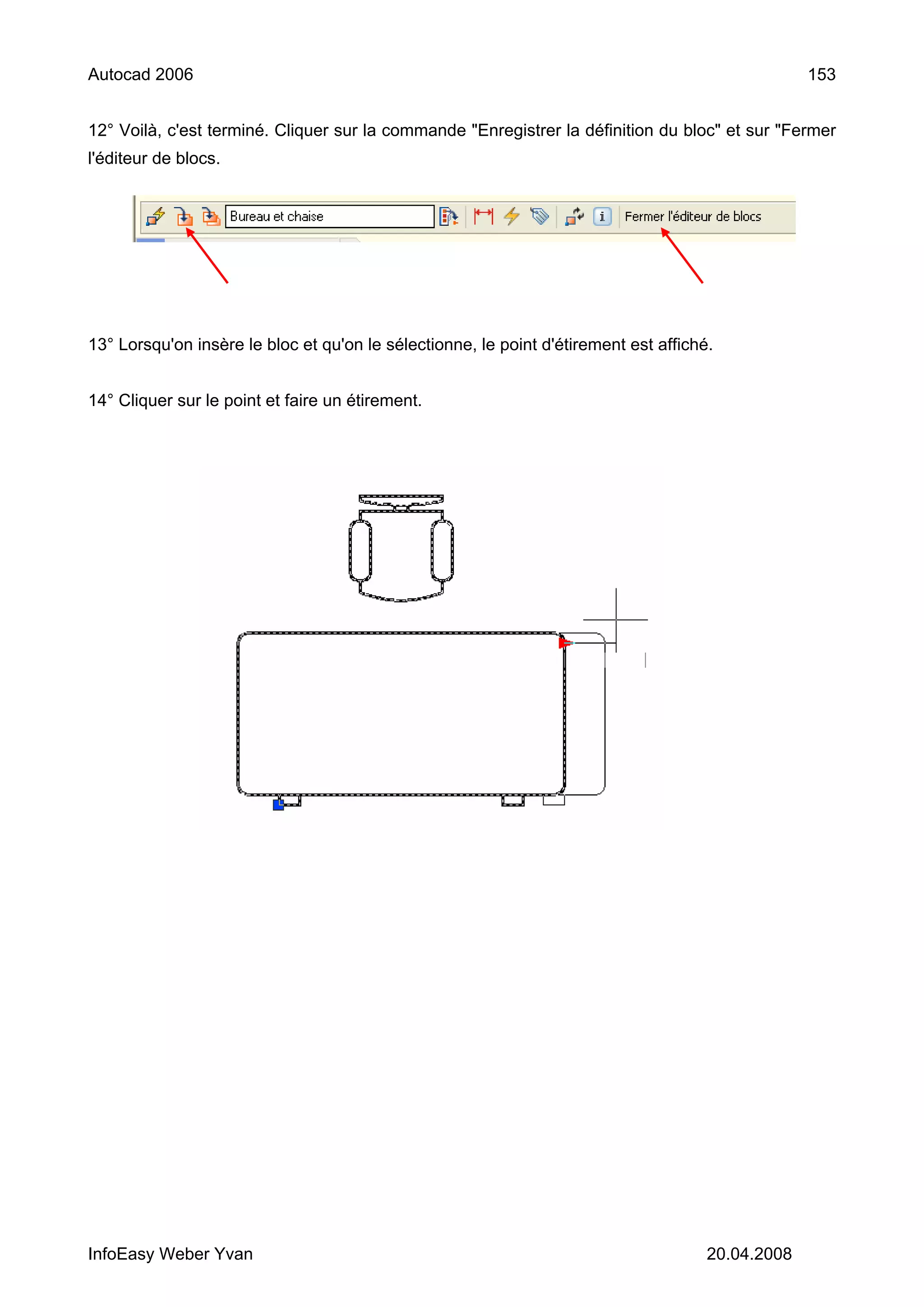 Autocad 2006                                                                                       153


12° Voilà, c'est terminé. Cliquer sur la commande "Enregistrer la définition du bloc" et sur "Fermer
l'éditeur de blocs.




13° Lorsqu'on insère le bloc et qu'on le sélectionne, le point d'étirement est affiché.


14° Cliquer sur le point et faire un étirement.




InfoEasy Weber Yvan                                                                   20.04.2008
 