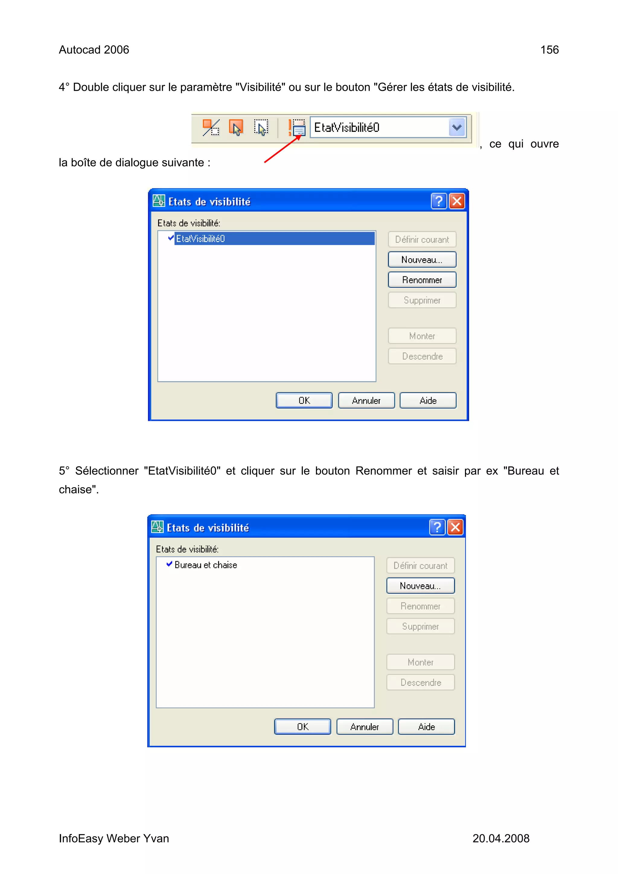Autocad 2006                                                                                        156


4° Double cliquer sur le paramètre "Visibilité" ou sur le bouton "Gérer les états de visibilité.



                                                                                        , ce qui ouvre
la boîte de dialogue suivante :




5° Sélectionner "EtatVisibilité0" et cliquer sur le bouton Renommer et saisir par ex "Bureau et
chaise".




InfoEasy Weber Yvan                                                                    20.04.2008
 