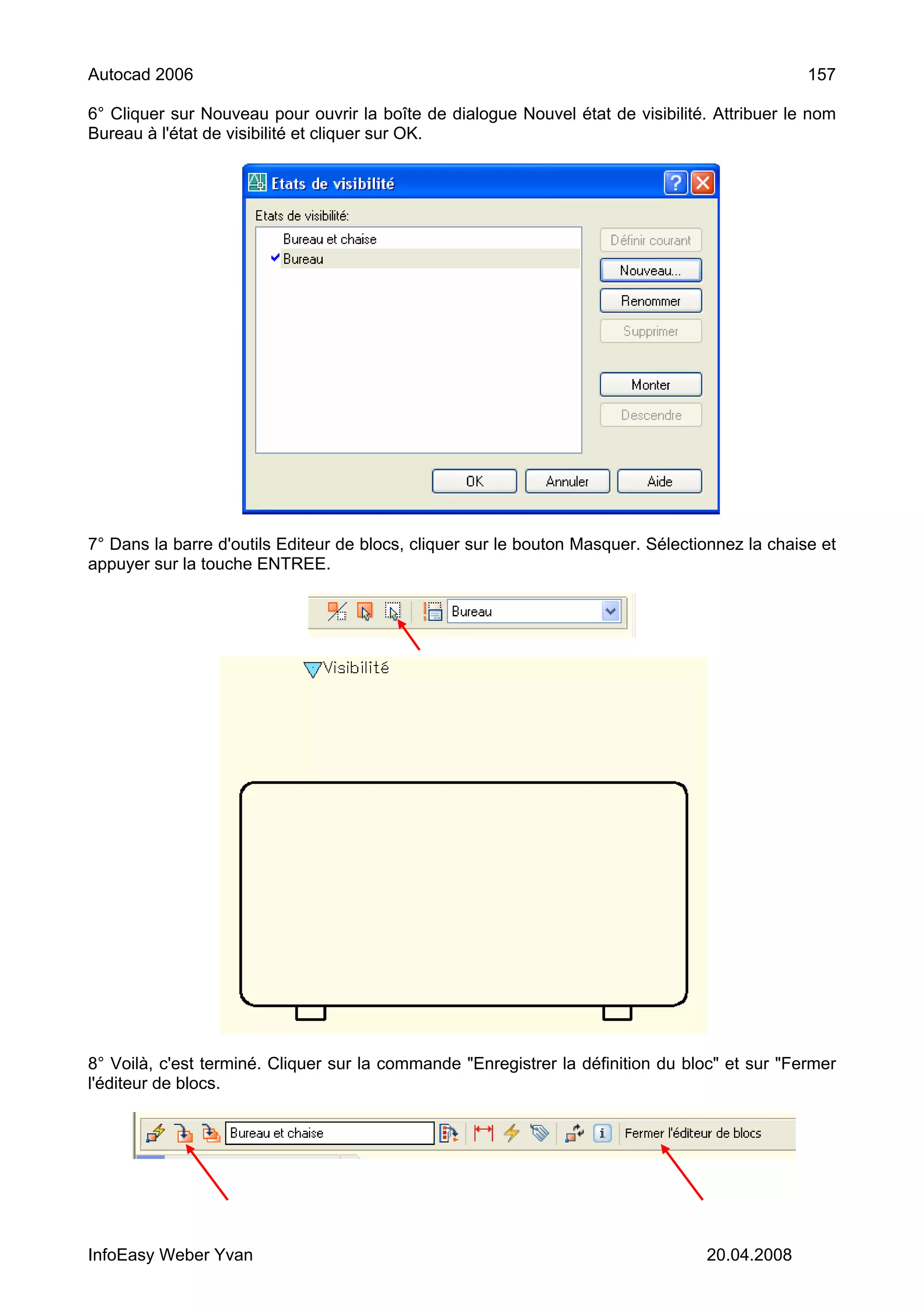 Autocad 2006                                                                                    157

6° Cliquer sur Nouveau pour ouvrir la boîte de dialogue Nouvel état de visibilité. Attribuer le nom
Bureau à l'état de visibilité et cliquer sur OK.




7° Dans la barre d'outils Editeur de blocs, cliquer sur le bouton Masquer. Sélectionnez la chaise et
appuyer sur la touche ENTREE.




8° Voilà, c'est terminé. Cliquer sur la commande "Enregistrer la définition du bloc" et sur "Fermer
l'éditeur de blocs.




InfoEasy Weber Yvan                                                               20.04.2008
 