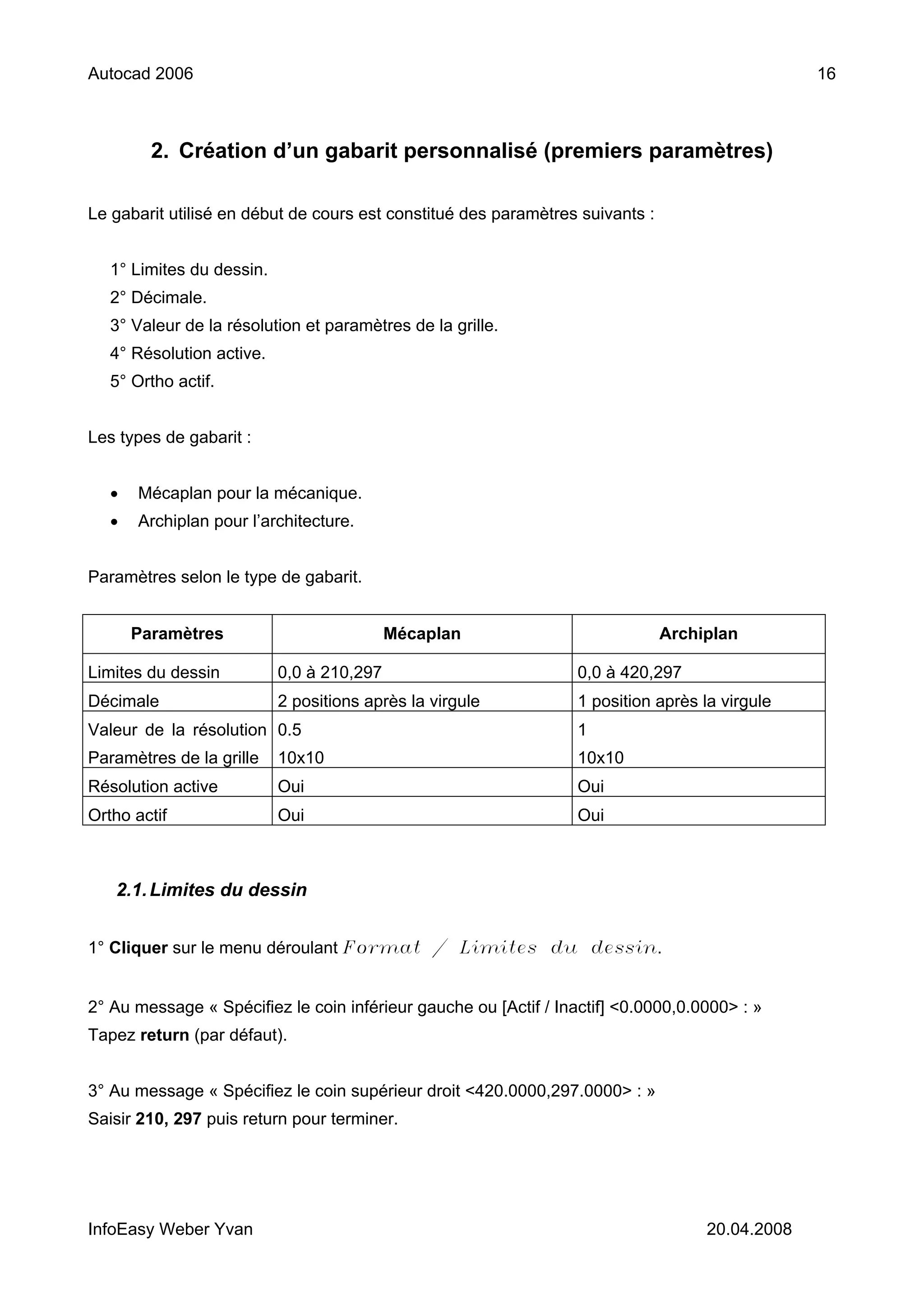 Autocad 2006                                                                                     16



         2. Création d’un gabarit personnalisé (premiers paramètres)

Le gabarit utilisé en début de cours est constitué des paramètres suivants :


   1° Limites du dessin.
   2° Décimale.
   3° Valeur de la résolution et paramètres de la grille.
   4° Résolution active.
   5° Ortho actif.


Les types de gabarit :


   •   Mécaplan pour la mécanique.
   •   Archiplan pour l’architecture.


Paramètres selon le type de gabarit.


       Paramètres                          Mécaplan                            Archiplan

Limites du dessin          0,0 à 210,297                          0,0 à 420,297
Décimale                   2 positions après la virgule           1 position après la virgule
Valeur de la résolution 0.5                                       1
Paramètres de la grille    10x10                                  10x10
Résolution active          Oui                                    Oui
Ortho actif                Oui                                    Oui



   2.1. Limites du dessin


1° Cliquer sur le menu déroulant Format / Limites du dessin.


2° Au message « Spécifiez le coin inférieur gauche ou [Actif / Inactif] <0.0000,0.0000> : »
Tapez return (par défaut).


3° Au message « Spécifiez le coin supérieur droit <420.0000,297.0000> : »
Saisir 210, 297 puis return pour terminer.




InfoEasy Weber Yvan                                                                 20.04.2008
 
