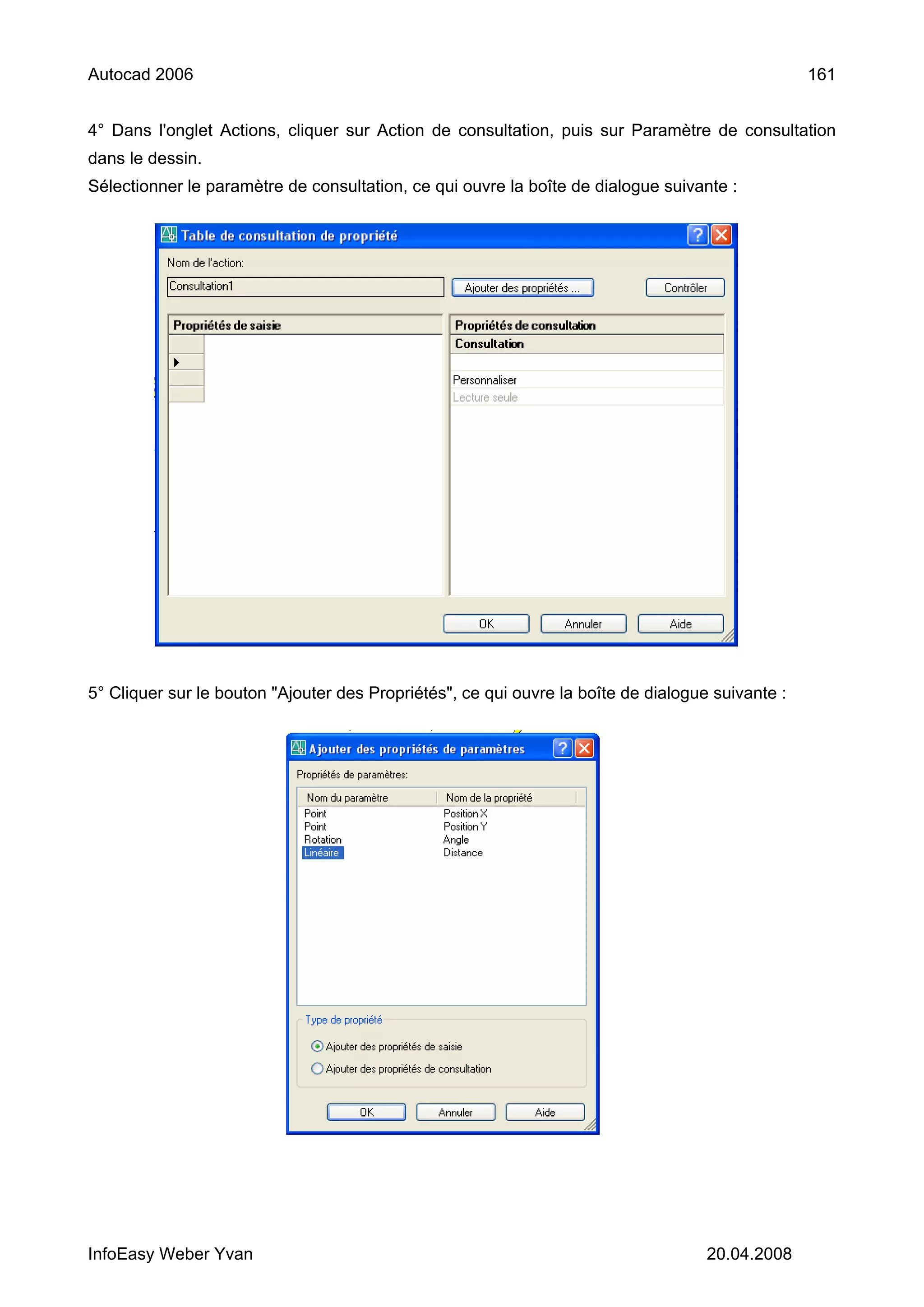 Autocad 2006                                                                                      161


4° Dans l'onglet Actions, cliquer sur Action de consultation, puis sur Paramètre de consultation
dans le dessin.
Sélectionner le paramètre de consultation, ce qui ouvre la boîte de dialogue suivante :




5° Cliquer sur le bouton "Ajouter des Propriétés", ce qui ouvre la boîte de dialogue suivante :




InfoEasy Weber Yvan                                                                 20.04.2008
 