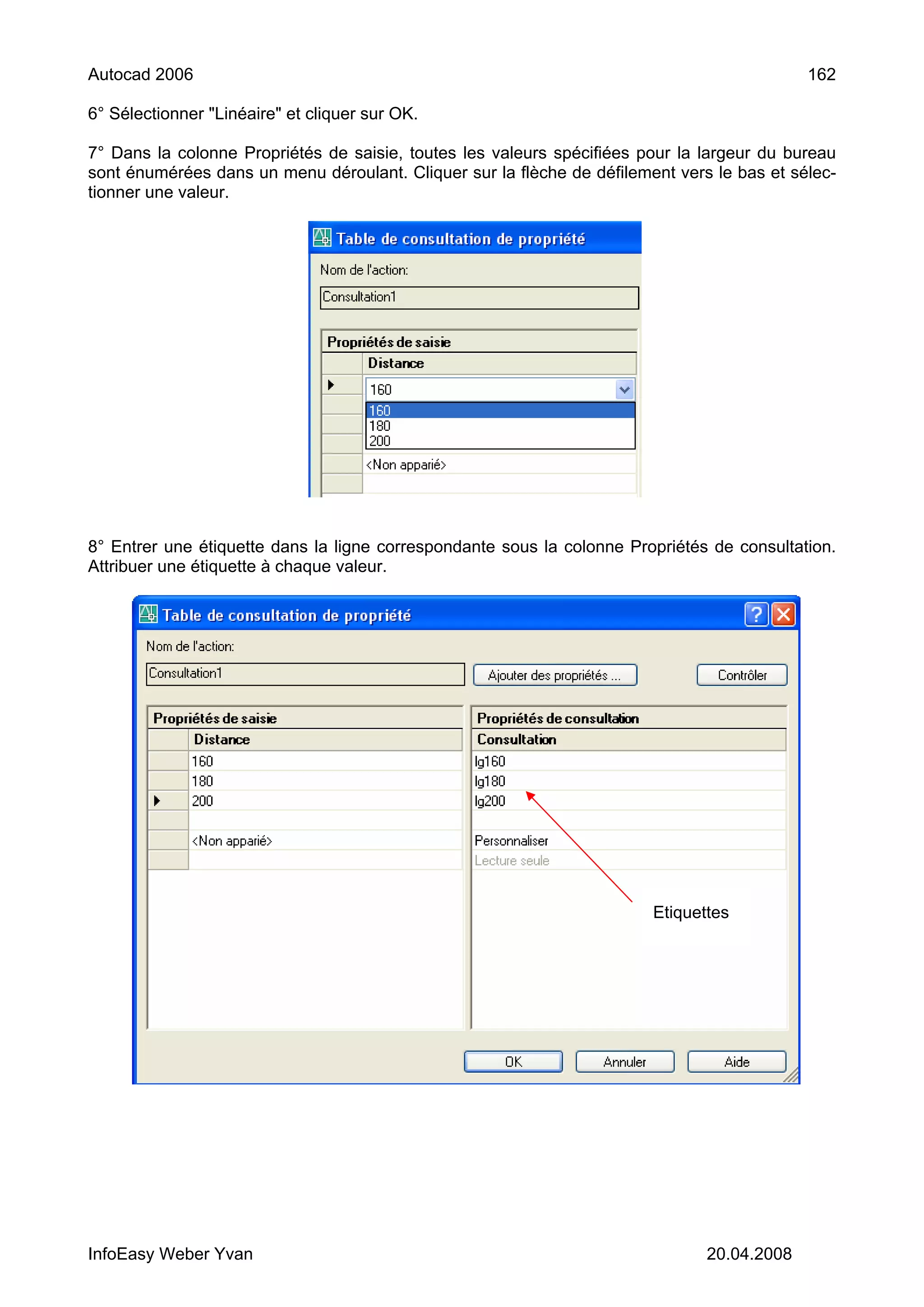 Autocad 2006                                                                                162

6° Sélectionner "Linéaire" et cliquer sur OK.

7° Dans la colonne Propriétés de saisie, toutes les valeurs spécifiées pour la largeur du bureau
sont énumérées dans un menu déroulant. Cliquer sur la flèche de défilement vers le bas et sélec-
tionner une valeur.




8° Entrer une étiquette dans la ligne correspondante sous la colonne Propriétés de consultation.
Attribuer une étiquette à chaque valeur.




                                                                        Etiquettes




InfoEasy Weber Yvan                                                            20.04.2008
 