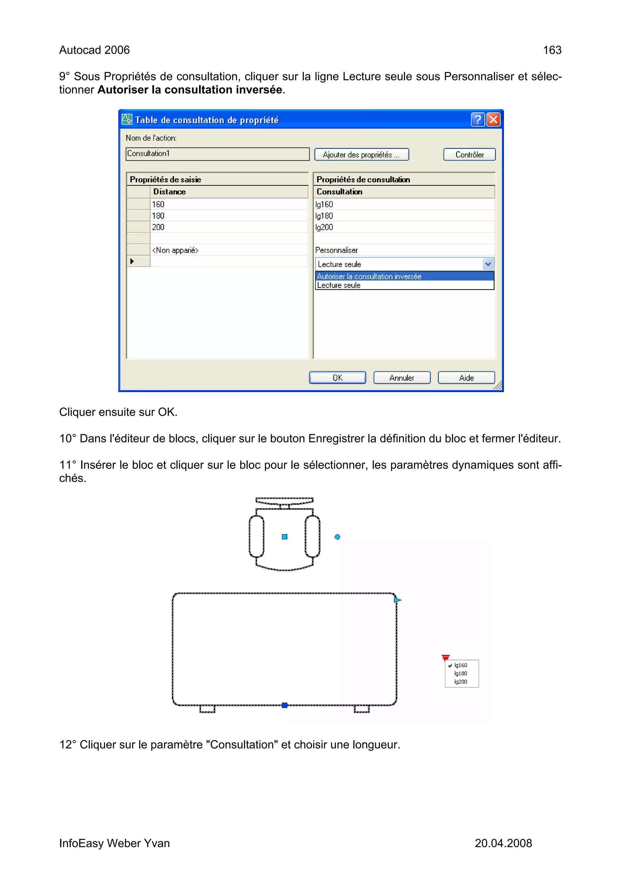 Autocad 2006                                                                                         163

9° Sous Propriétés de consultation, cliquer sur la ligne Lecture seule sous Personnaliser et sélec-
tionner Autoriser la consultation inversée.




Cliquer ensuite sur OK.

10° Dans l'éditeur de blocs, cliquer sur le bouton Enregistrer la définition du bloc et fermer l'éditeur.

11° Insérer le bloc et cliquer sur le bloc pour le sélectionner, les paramètres dynamiques sont affi-
chés.




12° Cliquer sur le paramètre "Consultation" et choisir une longueur.




InfoEasy Weber Yvan                                                                   20.04.2008
 
