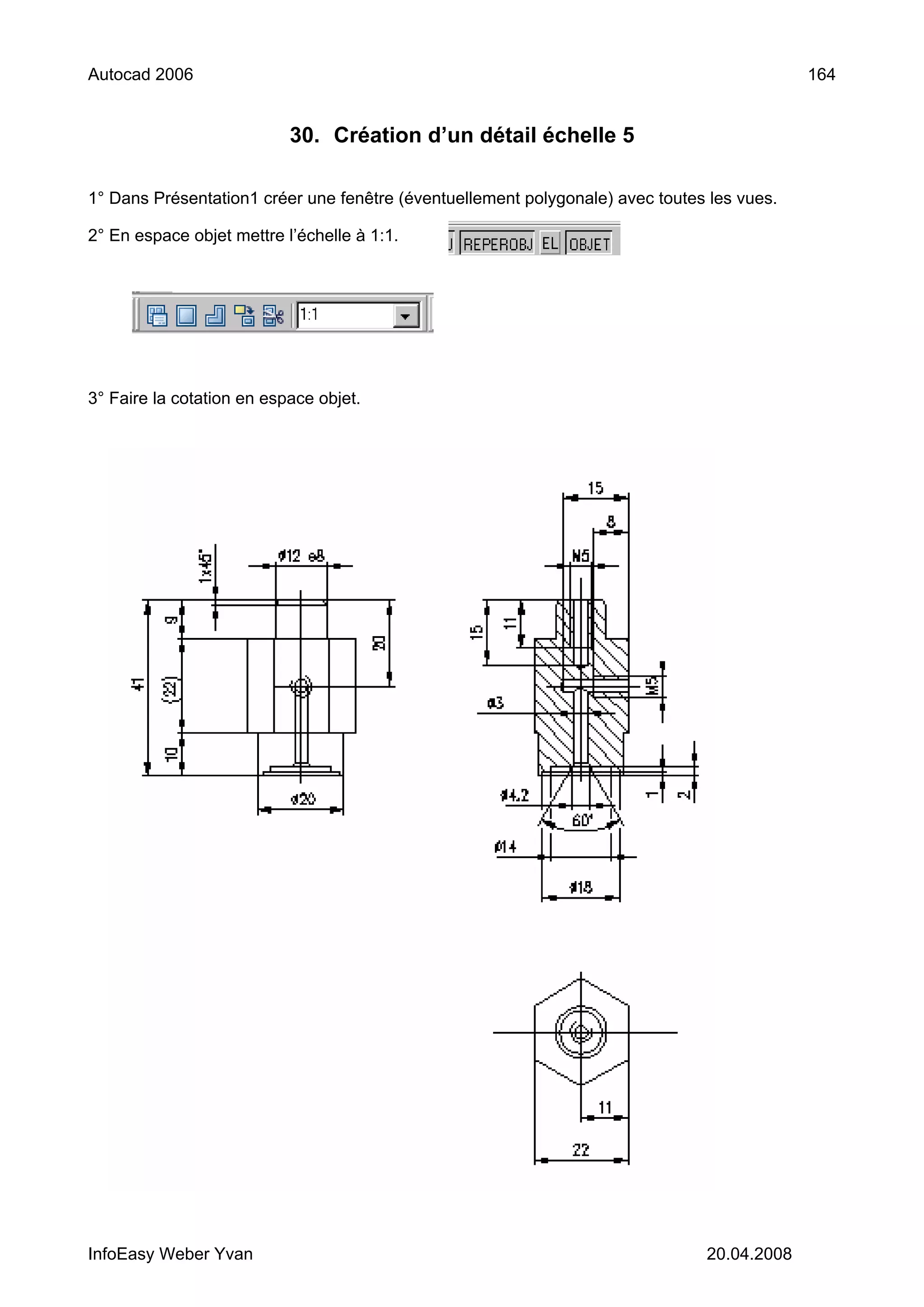 Autocad 2006                                                                                164


                           30. Création d’un détail échelle 5

1° Dans Présentation1 créer une fenêtre (éventuellement polygonale) avec toutes les vues.

2° En espace objet mettre l’échelle à 1:1.




3° Faire la cotation en espace objet.




InfoEasy Weber Yvan                                                            20.04.2008
 