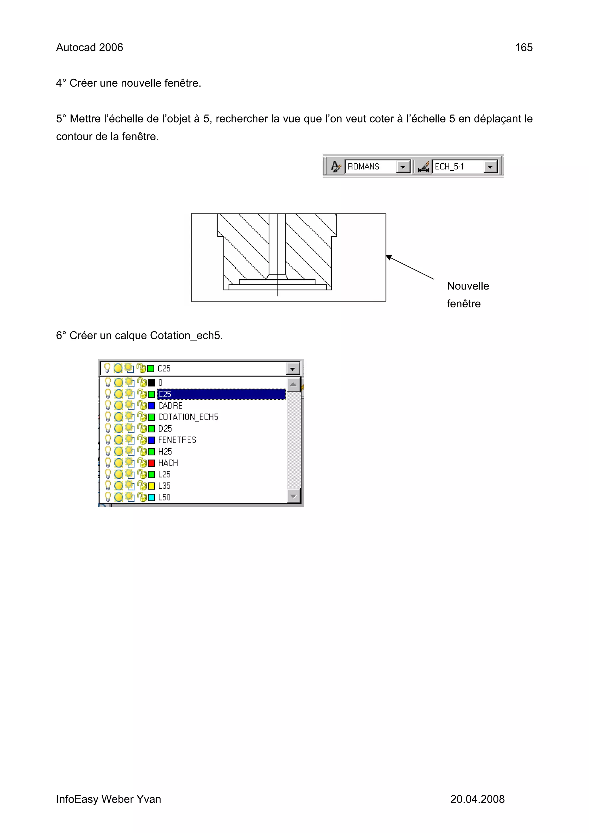 Autocad 2006                                                                                       165


4° Créer une nouvelle fenêtre.


5° Mettre l’échelle de l’objet à 5, rechercher la vue que l’on veut coter à l’échelle 5 en déplaçant le
contour de la fenêtre.




                                                                                    Nouvelle
                                                                                    fenêtre

6° Créer un calque Cotation_ech5.




InfoEasy Weber Yvan                                                                  20.04.2008
 