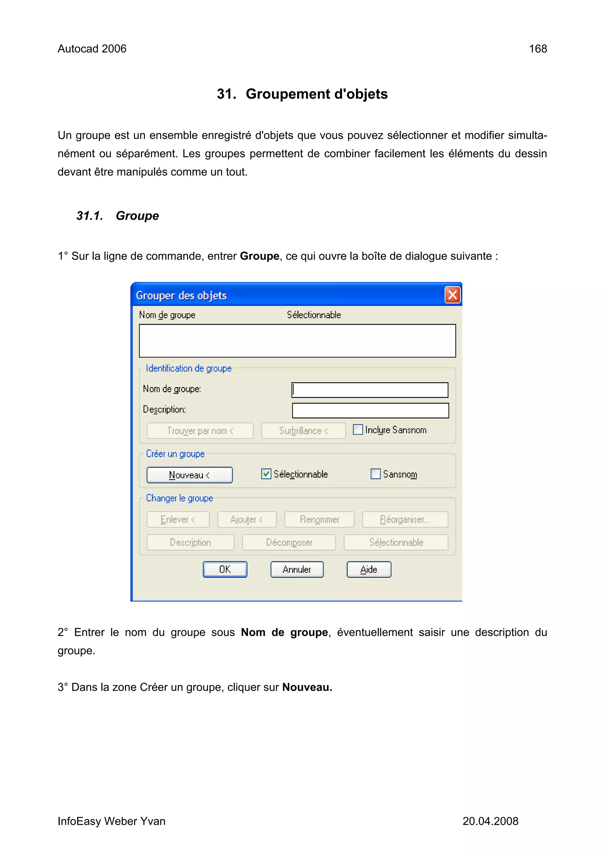 Autocad 2006                                                                                 168



                               31. Groupement d'objets

Un groupe est un ensemble enregistré d'objets que vous pouvez sélectionner et modifier simulta-
nément ou séparément. Les groupes permettent de combiner facilement les éléments du dessin
devant être manipulés comme un tout.


   31.1.   Groupe


1° Sur la ligne de commande, entrer Groupe, ce qui ouvre la boîte de dialogue suivante :




2° Entrer le nom du groupe sous Nom de groupe, éventuellement saisir une description du
groupe.


3° Dans la zone Créer un groupe, cliquer sur Nouveau.




InfoEasy Weber Yvan                                                             20.04.2008
 