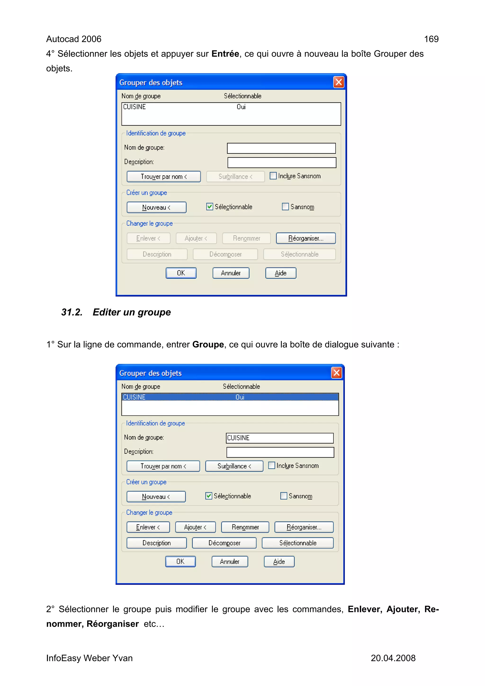 Autocad 2006                                                                                    169
4° Sélectionner les objets et appuyer sur Entrée, ce qui ouvre à nouveau la boîte Grouper des
objets.




   31.2.   Editer un groupe


1° Sur la ligne de commande, entrer Groupe, ce qui ouvre la boîte de dialogue suivante :




2° Sélectionner le groupe puis modifier le groupe avec les commandes, Enlever, Ajouter, Re-
nommer, Réorganiser etc…


InfoEasy Weber Yvan                                                             20.04.2008
 