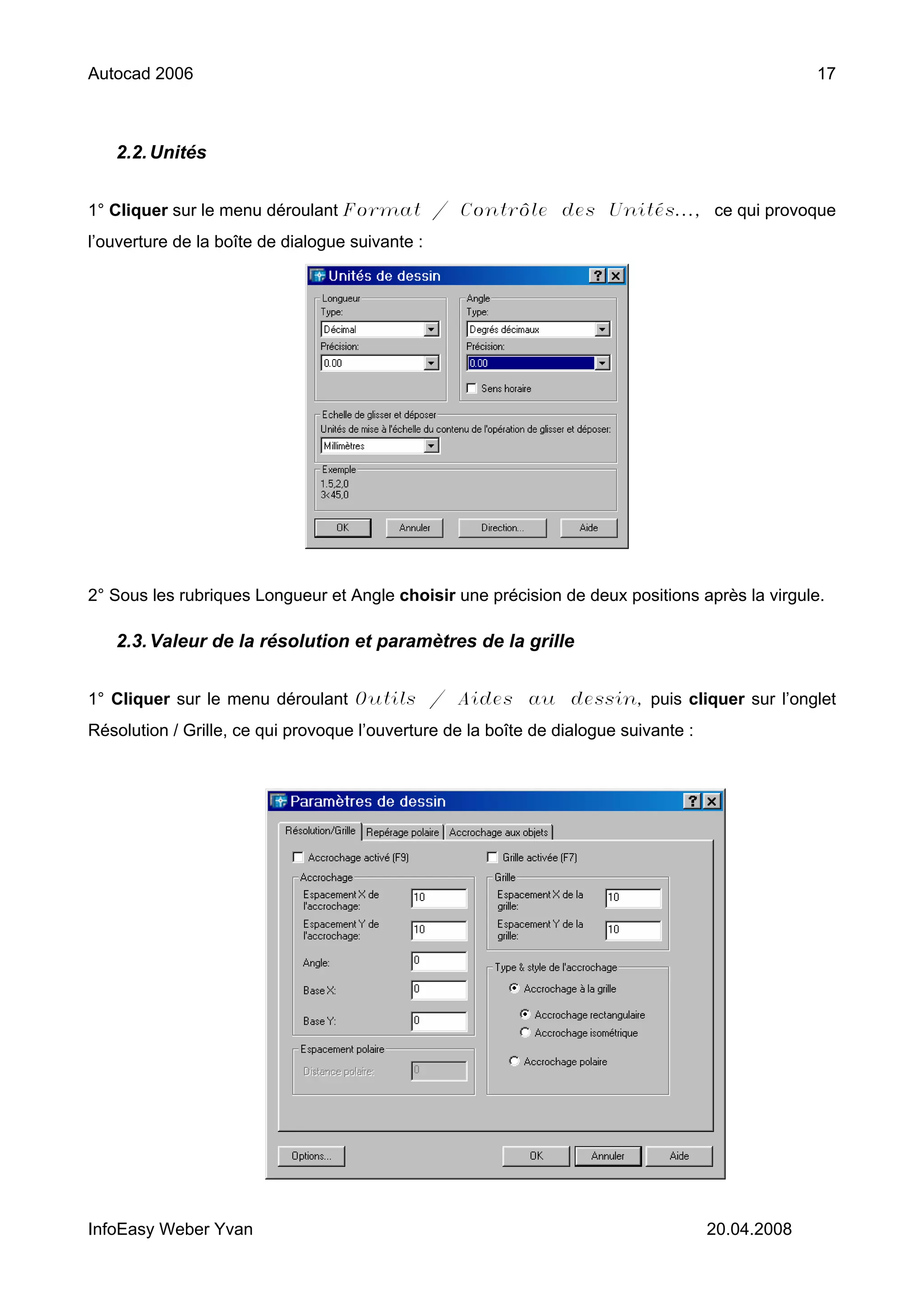 Autocad 2006                                                                                       17



   2.2. Unités


1° Cliquer sur le menu déroulant Format / Contrôle des Unités..., ce qui provoque
l’ouverture de la boîte de dialogue suivante :




2° Sous les rubriques Longueur et Angle choisir une précision de deux positions après la virgule.

   2.3. Valeur de la résolution et paramètres de la grille


1° Cliquer sur le menu déroulant Outils / Aides au dessin, puis cliquer sur l’onglet
Résolution / Grille, ce qui provoque l’ouverture de la boîte de dialogue suivante :




InfoEasy Weber Yvan                                                                   20.04.2008
 
