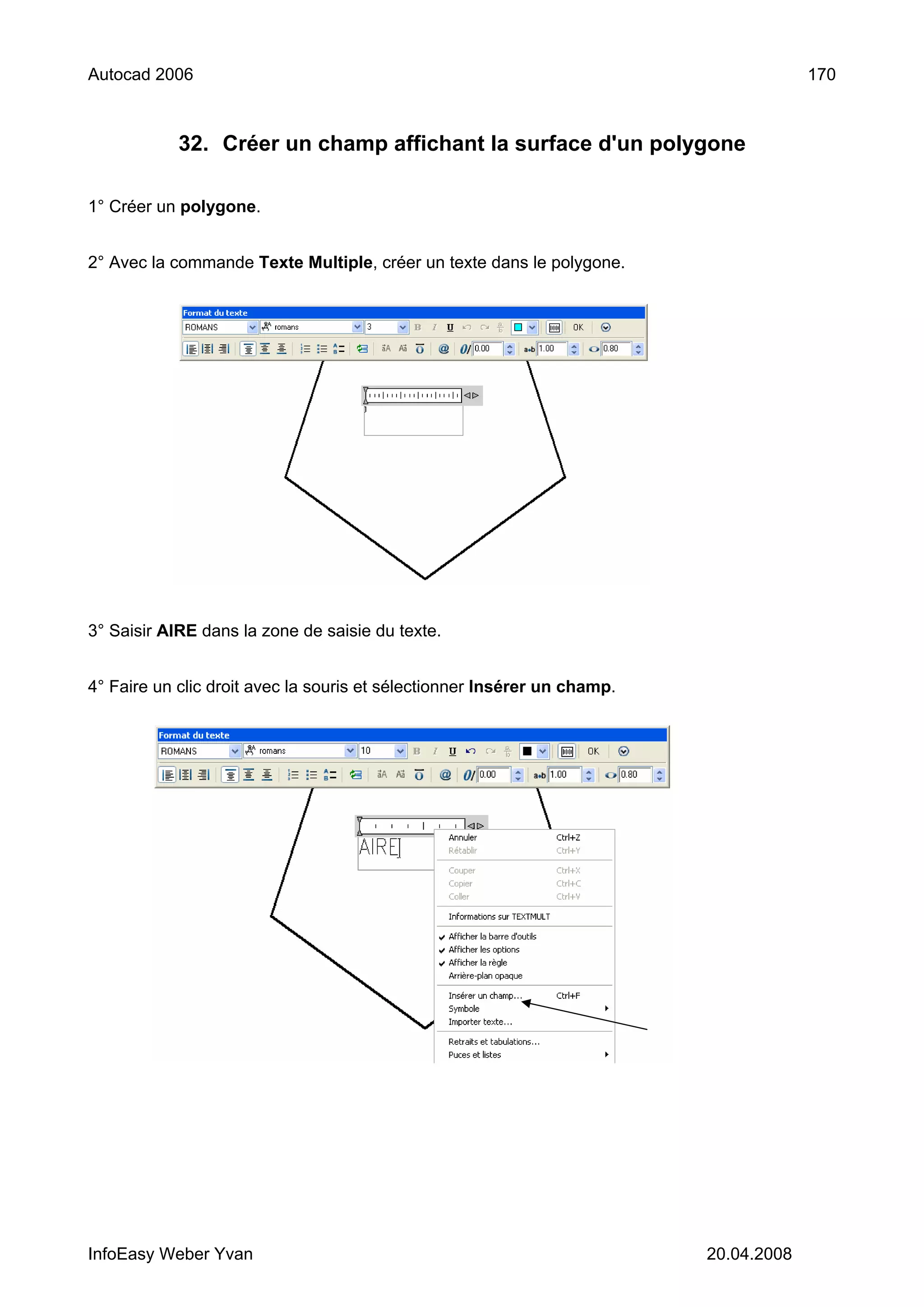 Autocad 2006                                                                           170



            32. Créer un champ affichant la surface d'un polygone

1° Créer un polygone.


2° Avec la commande Texte Multiple, créer un texte dans le polygone.




3° Saisir AIRE dans la zone de saisie du texte.


4° Faire un clic droit avec la souris et sélectionner Insérer un champ.




InfoEasy Weber Yvan                                                       20.04.2008
 