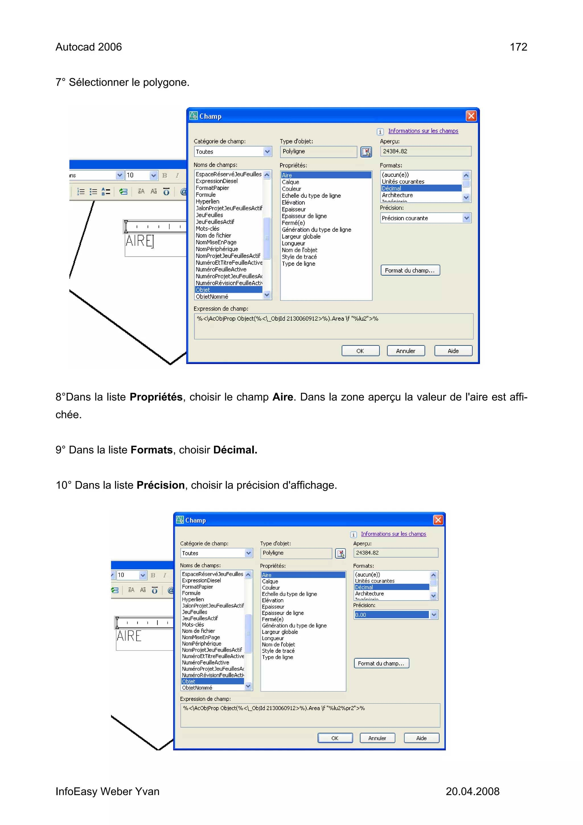 Autocad 2006                                                                                    172


7° Sélectionner le polygone.




8°Dans la liste Propriétés, choisir le champ Aire. Dans la zone aperçu la valeur de l'aire est affi-
chée.


9° Dans la liste Formats, choisir Décimal.


10° Dans la liste Précision, choisir la précision d'affichage.




InfoEasy Weber Yvan                                                               20.04.2008
 