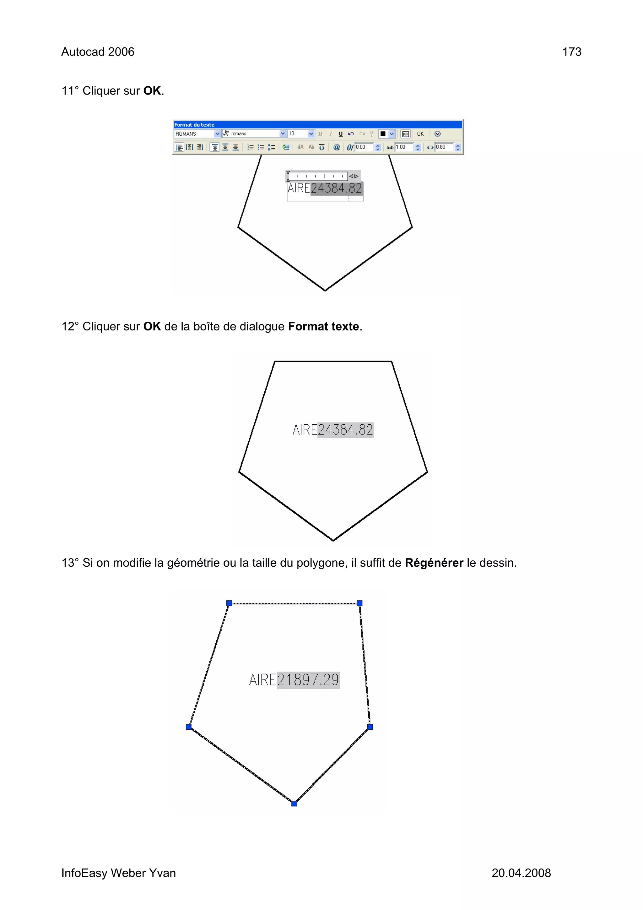 Autocad 2006                                                                                      173


11° Cliquer sur OK.




12° Cliquer sur OK de la boîte de dialogue Format texte.




13° Si on modifie la géométrie ou la taille du polygone, il suffit de Régénérer le dessin.




InfoEasy Weber Yvan                                                                  20.04.2008
 