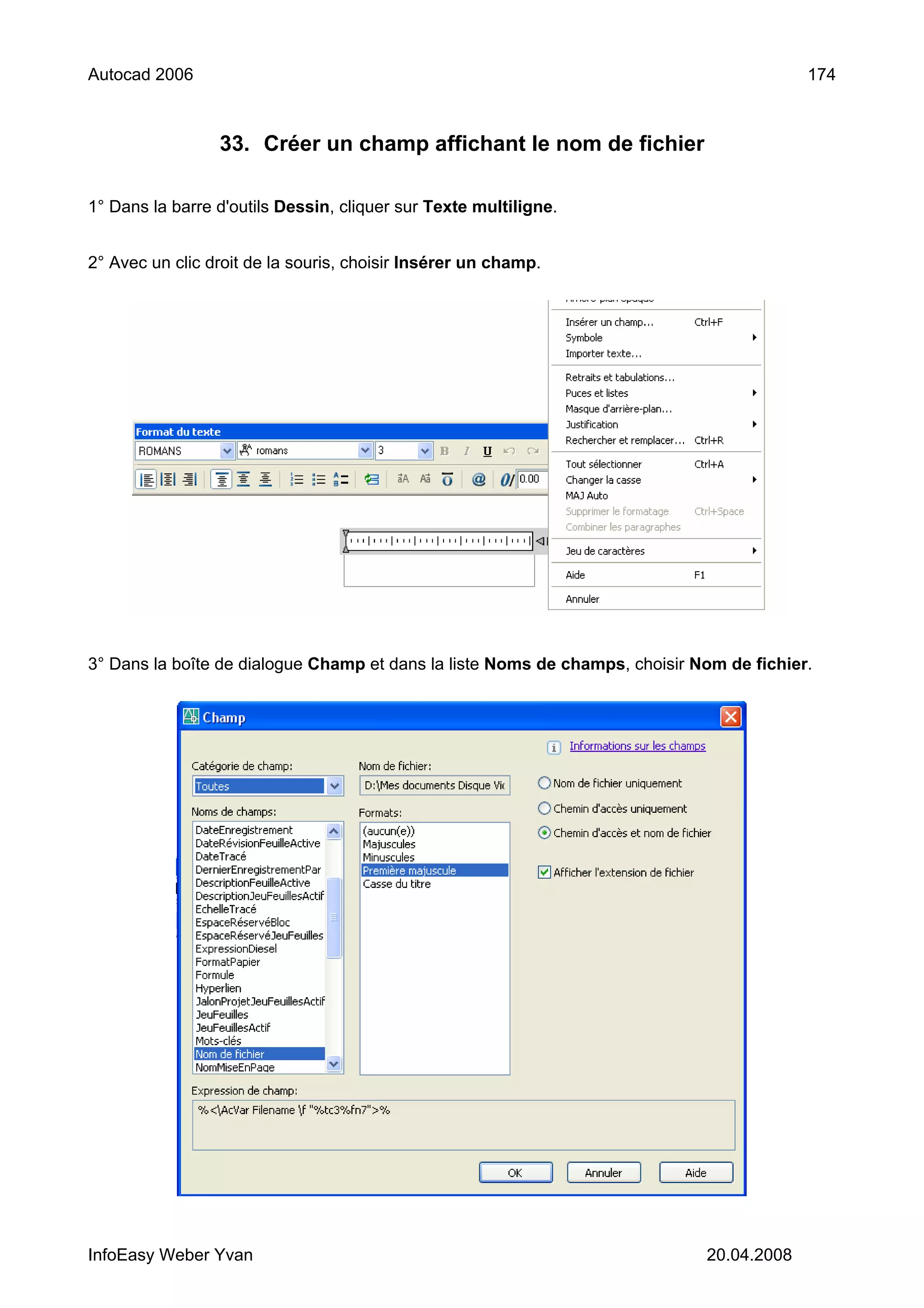 Autocad 2006                                                                              174



                 33. Créer un champ affichant le nom de fichier

1° Dans la barre d'outils Dessin, cliquer sur Texte multiligne.


2° Avec un clic droit de la souris, choisir Insérer un champ.




3° Dans la boîte de dialogue Champ et dans la liste Noms de champs, choisir Nom de fichier.




InfoEasy Weber Yvan                                                          20.04.2008
 