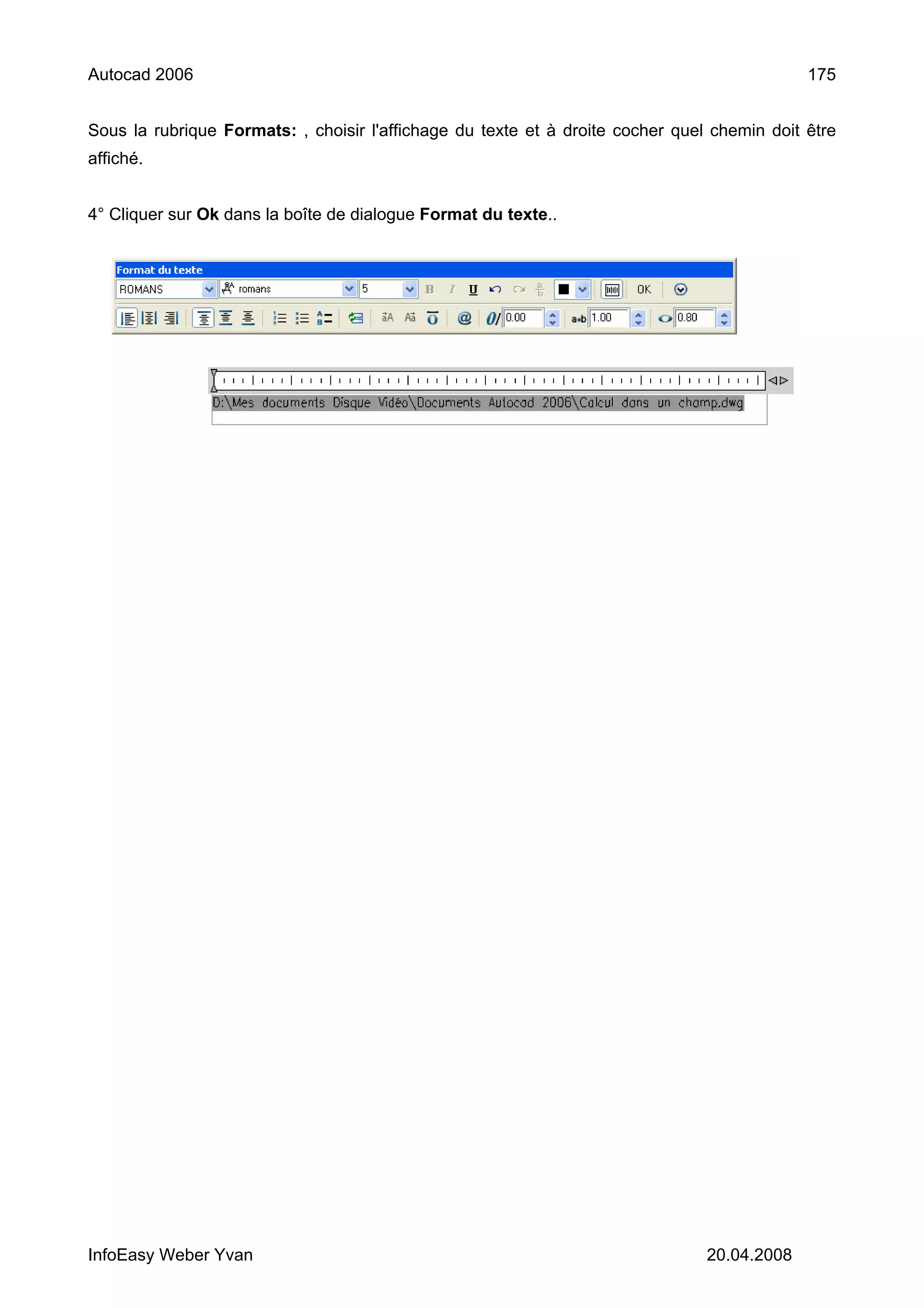 Autocad 2006                                                                                 175


Sous la rubrique Formats: , choisir l'affichage du texte et à droite cocher quel chemin doit être
affiché.


4° Cliquer sur Ok dans la boîte de dialogue Format du texte..




InfoEasy Weber Yvan                                                             20.04.2008
 