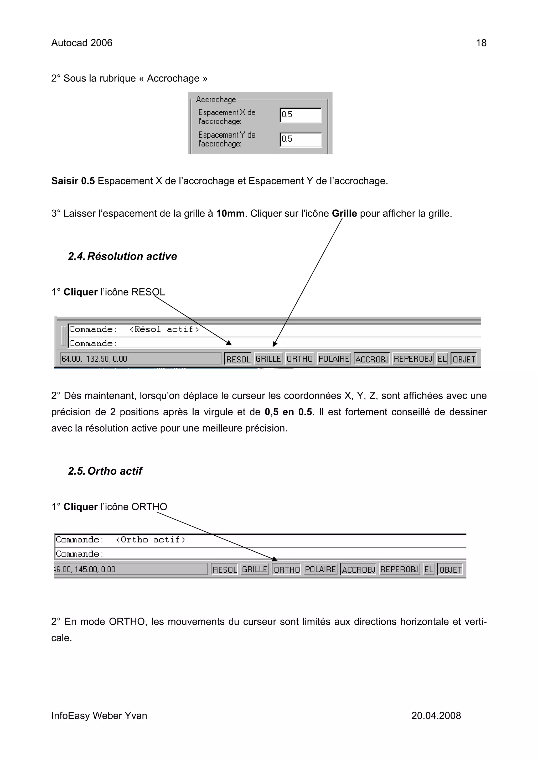 Autocad 2006                                                                                       18


2° Sous la rubrique « Accrochage »




Saisir 0.5 Espacement X de l’accrochage et Espacement Y de l’accrochage.


3° Laisser l’espacement de la grille à 10mm. Cliquer sur l'icône Grille pour afficher la grille.



   2.4. Résolution active


1° Cliquer l’icône RESOL




2° Dès maintenant, lorsqu’on déplace le curseur les coordonnées X, Y, Z, sont affichées avec une
précision de 2 positions après la virgule et de 0,5 en 0.5. Il est fortement conseillé de dessiner
avec la résolution active pour une meilleure précision.



   2.5. Ortho actif


1° Cliquer l’icône ORTHO




2° En mode ORTHO, les mouvements du curseur sont limités aux directions horizontale et verti-
cale.




InfoEasy Weber Yvan                                                                   20.04.2008
 