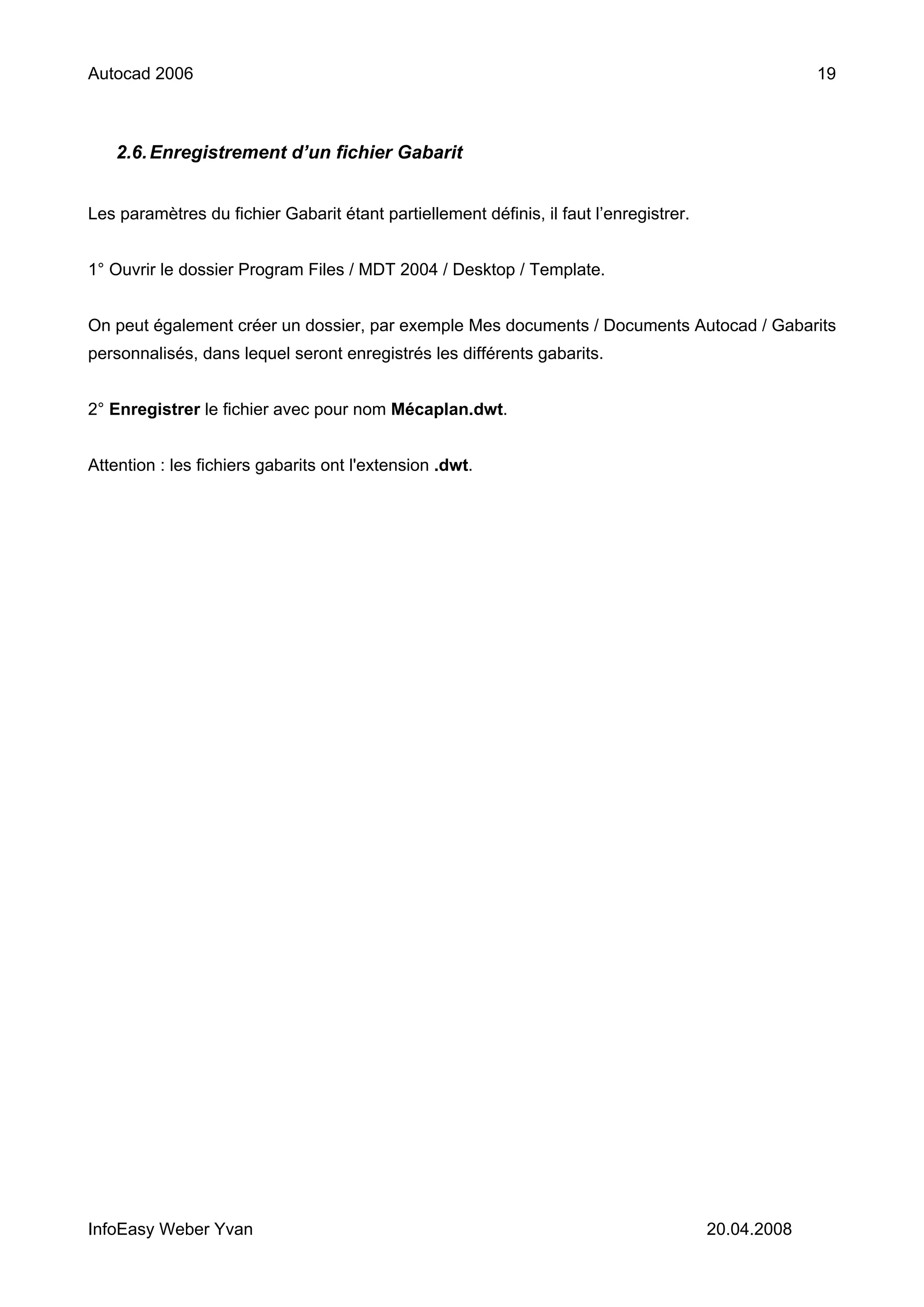Autocad 2006                                                                                         19



   2.6. Enregistrement d’un fichier Gabarit


Les paramètres du fichier Gabarit étant partiellement définis, il faut l’enregistrer.


1° Ouvrir le dossier Program Files / MDT 2004 / Desktop / Template.


On peut également créer un dossier, par exemple Mes documents / Documents Autocad / Gabarits
personnalisés, dans lequel seront enregistrés les différents gabarits.


2° Enregistrer le fichier avec pour nom Mécaplan.dwt.


Attention : les fichiers gabarits ont l'extension .dwt.




InfoEasy Weber Yvan                                                                     20.04.2008
 