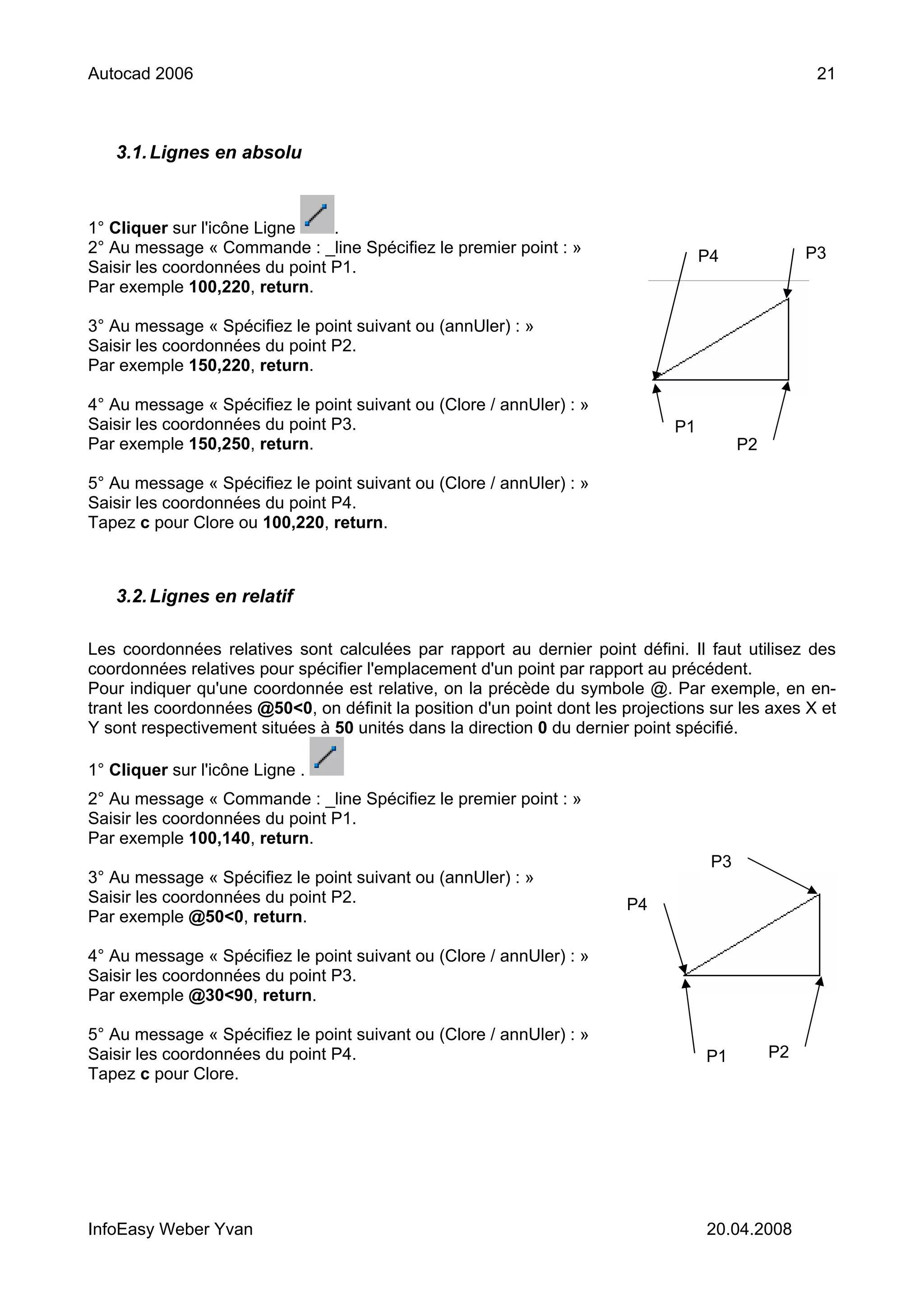 Autocad 2006                                                                                         21



   3.1. Lignes en absolu



1° Cliquer sur l'icône Ligne    .
2° Au message « Commande : _line Spécifiez le premier point : »                                     P3
                                                                                    P4
Saisir les coordonnées du point P1.
Par exemple 100,220, return.

3° Au message « Spécifiez le point suivant ou (annUler) : »
Saisir les coordonnées du point P2.
Par exemple 150,220, return.

4° Au message « Spécifiez le point suivant ou (Clore / annUler) : »
Saisir les coordonnées du point P3.                                            P1
Par exemple 150,250, return.                                                              P2

5° Au message « Spécifiez le point suivant ou (Clore / annUler) : »
Saisir les coordonnées du point P4.
Tapez c pour Clore ou 100,220, return.



   3.2. Lignes en relatif

Les coordonnées relatives sont calculées par rapport au dernier point défini. Il faut utilisez des
coordonnées relatives pour spécifier l'emplacement d'un point par rapport au précédent.
Pour indiquer qu'une coordonnée est relative, on la précède du symbole @. Par exemple, en en-
trant les coordonnées @50<0, on définit la position d'un point dont les projections sur les axes X et
Y sont respectivement situées à 50 unités dans la direction 0 du dernier point spécifié.

1° Cliquer sur l'icône Ligne .
2° Au message « Commande : _line Spécifiez le premier point : »
Saisir les coordonnées du point P1.
Par exemple 100,140, return.
                                                                                     P3
3° Au message « Spécifiez le point suivant ou (annUler) : »
Saisir les coordonnées du point P2.                                     P4
Par exemple @50<0, return.

4° Au message « Spécifiez le point suivant ou (Clore / annUler) : »
Saisir les coordonnées du point P3.
Par exemple @30<90, return.

5° Au message « Spécifiez le point suivant ou (Clore / annUler) : »
Saisir les coordonnées du point P4.                                                 P1         P2
Tapez c pour Clore.




InfoEasy Weber Yvan                                                                 20.04.2008
 