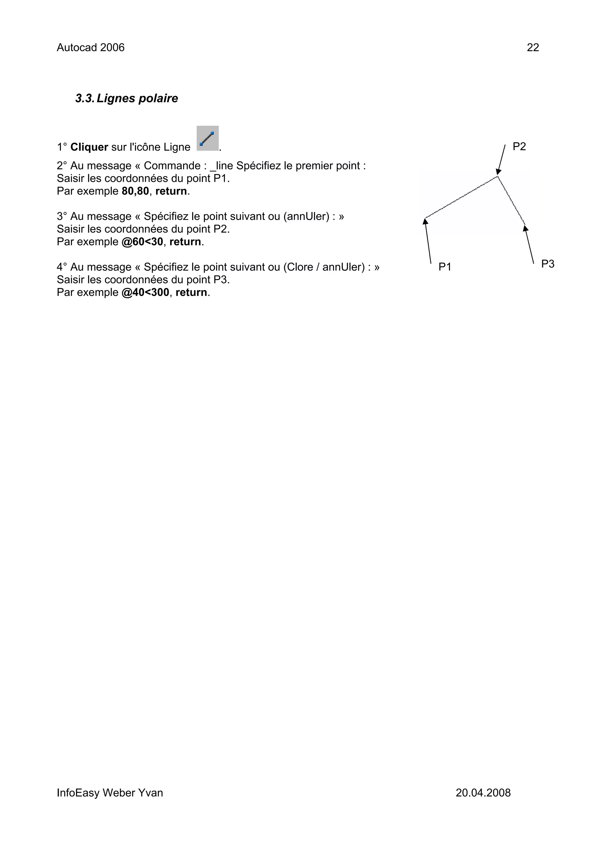 Autocad 2006                                                                                 22



   3.3. Lignes polaire



1° Cliquer sur l'icône Ligne     .                                                      P2
2° Au message « Commande : _line Spécifiez le premier point :
Saisir les coordonnées du point P1.
Par exemple 80,80, return.

3° Au message « Spécifiez le point suivant ou (annUler) : »
Saisir les coordonnées du point P2.
Par exemple @60<30, return.

4° Au message « Spécifiez le point suivant ou (Clore / annUler) : »   P1                          P3
Saisir les coordonnées du point P3.
Par exemple @40<300, return.




InfoEasy Weber Yvan                                                        20.04.2008
 