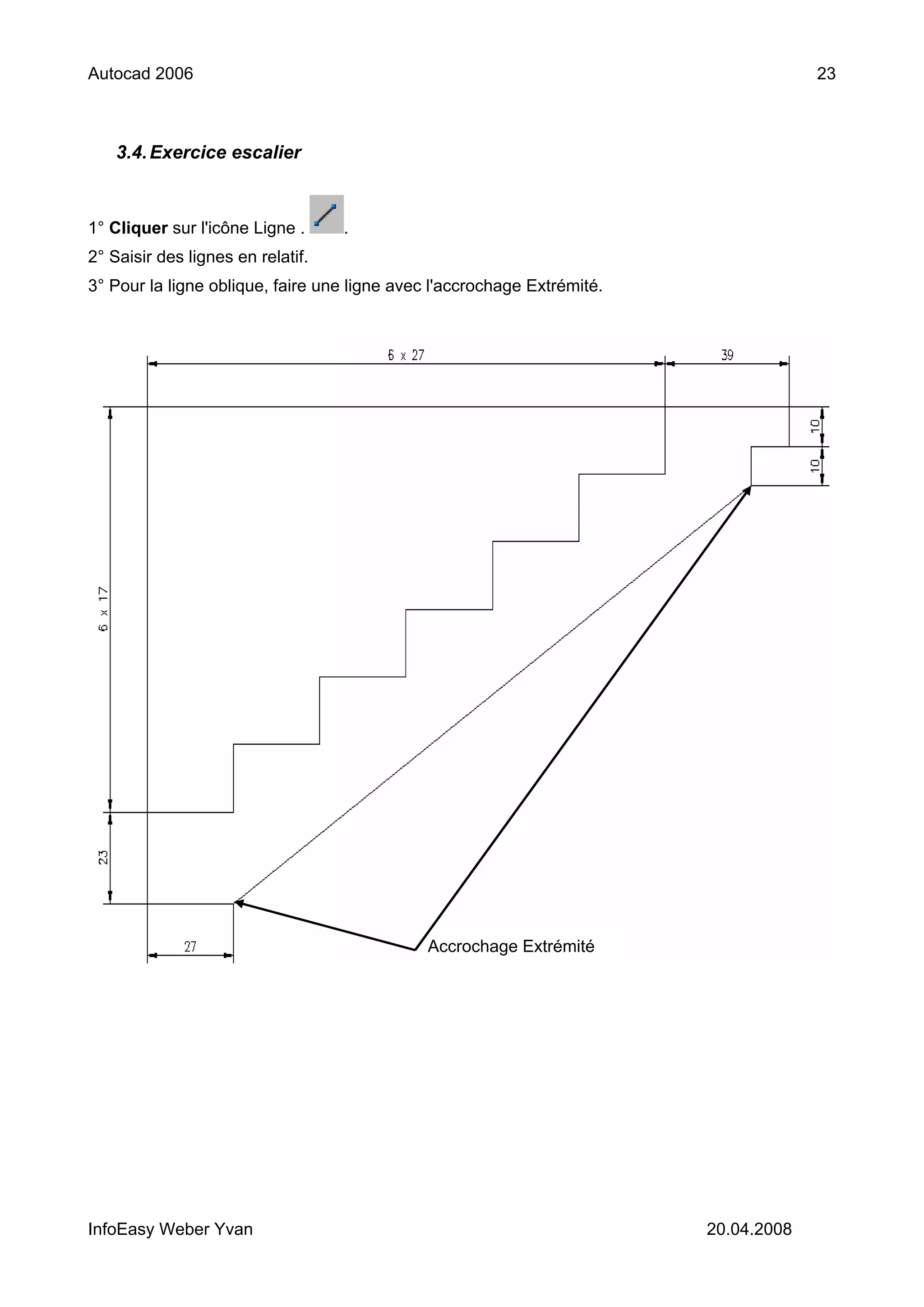 Autocad 2006                                                                          23



    3.4. Exercice escalier



1° Cliquer sur l'icône Ligne .     .
2° Saisir des lignes en relatif.
3° Pour la ligne oblique, faire une ligne avec l'accrochage Extrémité.




                                              Accrochage Extrémité




InfoEasy Weber Yvan                                                      20.04.2008
 