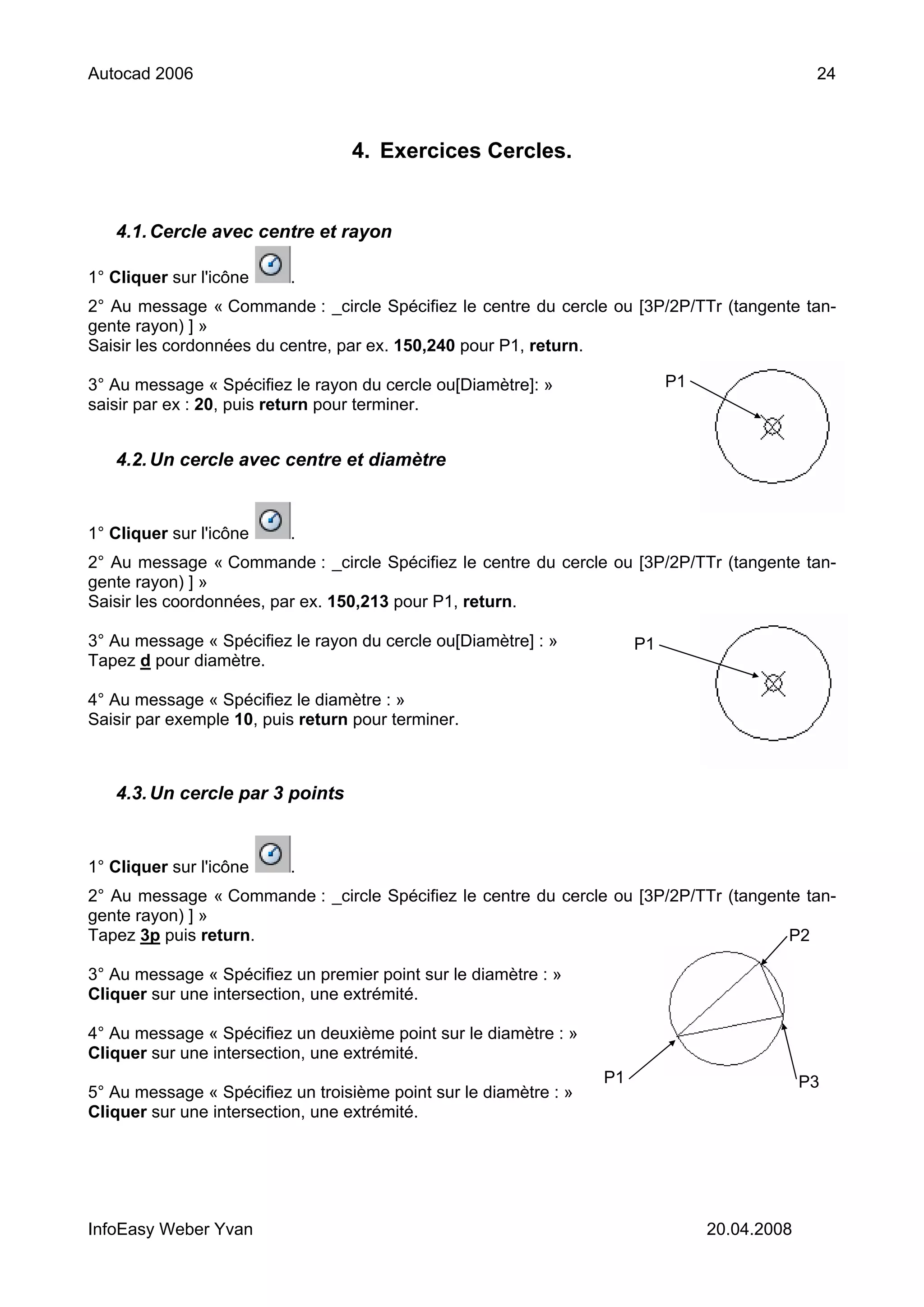 Autocad 2006                                                                                    24



                                  4. Exercices Cercles.


   4.1. Cercle avec centre et rayon

1° Cliquer sur l'icône    .
2° Au message « Commande : _circle Spécifiez le centre du cercle ou [3P/2P/TTr (tangente tan-
gente rayon) ] »
Saisir les cordonnées du centre, par ex. 150,240 pour P1, return.

3° Au message « Spécifiez le rayon du cercle ou[Diamètre]: »                 P1
saisir par ex : 20, puis return pour terminer.


   4.2. Un cercle avec centre et diamètre


1° Cliquer sur l'icône    .
2° Au message « Commande : _circle Spécifiez le centre du cercle ou [3P/2P/TTr (tangente tan-
gente rayon) ] »
Saisir les coordonnées, par ex. 150,213 pour P1, return.

3° Au message « Spécifiez le rayon du cercle ou[Diamètre] : »           P1
Tapez d pour diamètre.

4° Au message « Spécifiez le diamètre : »
Saisir par exemple 10, puis return pour terminer.



   4.3. Un cercle par 3 points


1° Cliquer sur l'icône    .
2° Au message « Commande : _circle Spécifiez le centre du cercle ou [3P/2P/TTr (tangente tan-
gente rayon) ] »
Tapez 3p puis return.                                                                  P2

3° Au message « Spécifiez un premier point sur le diamètre : »
Cliquer sur une intersection, une extrémité.

4° Au message « Spécifiez un deuxième point sur le diamètre : »
Cliquer sur une intersection, une extrémité.
                                                                   P1                          P3
5° Au message « Spécifiez un troisième point sur le diamètre : »
Cliquer sur une intersection, une extrémité.




InfoEasy Weber Yvan                                                               20.04.2008
 