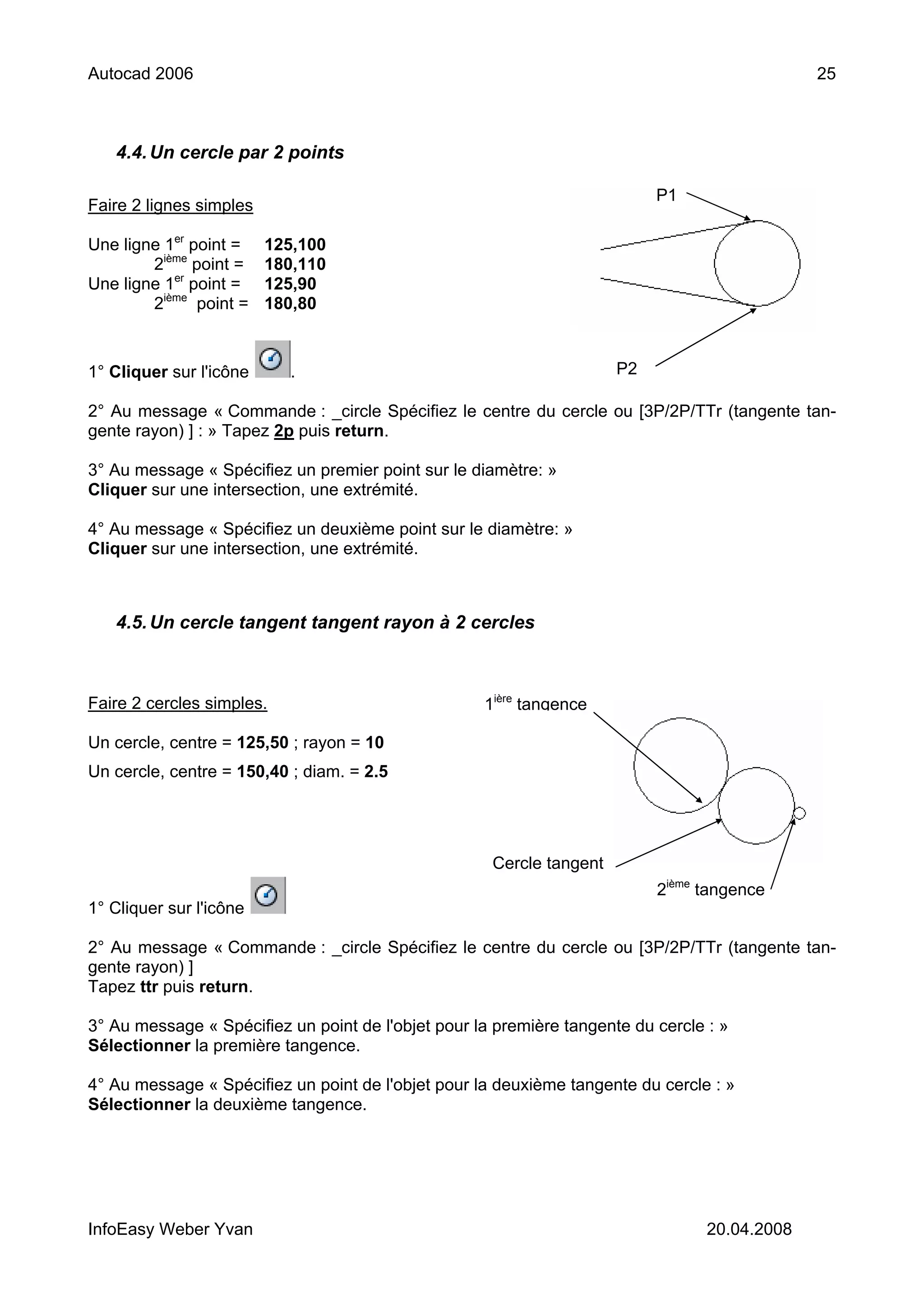 Autocad 2006                                                                                   25



   4.4. Un cercle par 2 points

                                                                           P1
Faire 2 lignes simples

Une ligne 1er point =    125,100
        2ième point =    180,110
Une ligne 1er point =    125,90
        2ième point =    180,80



1° Cliquer sur l'icône     .                                          P2

2° Au message « Commande : _circle Spécifiez le centre du cercle ou [3P/2P/TTr (tangente tan-
gente rayon) ] : » Tapez 2p puis return.

3° Au message « Spécifiez un premier point sur le diamètre: »
Cliquer sur une intersection, une extrémité.

4° Au message « Spécifiez un deuxième point sur le diamètre: »
Cliquer sur une intersection, une extrémité.



   4.5. Un cercle tangent tangent rayon à 2 cercles



Faire 2 cercles simples.                            1ière tangence

Un cercle, centre = 125,50 ; rayon = 10
Un cercle, centre = 150,40 ; diam. = 2.5




                                                     Cercle tangent
                                                                           2ième tangence
1° Cliquer sur l'icône

2° Au message « Commande : _circle Spécifiez le centre du cercle ou [3P/2P/TTr (tangente tan-
gente rayon) ]
Tapez ttr puis return.

3° Au message « Spécifiez un point de l'objet pour la première tangente du cercle : »
Sélectionner la première tangence.

4° Au message « Spécifiez un point de l'objet pour la deuxième tangente du cercle : »
Sélectionner la deuxième tangence.




InfoEasy Weber Yvan                                                               20.04.2008
 