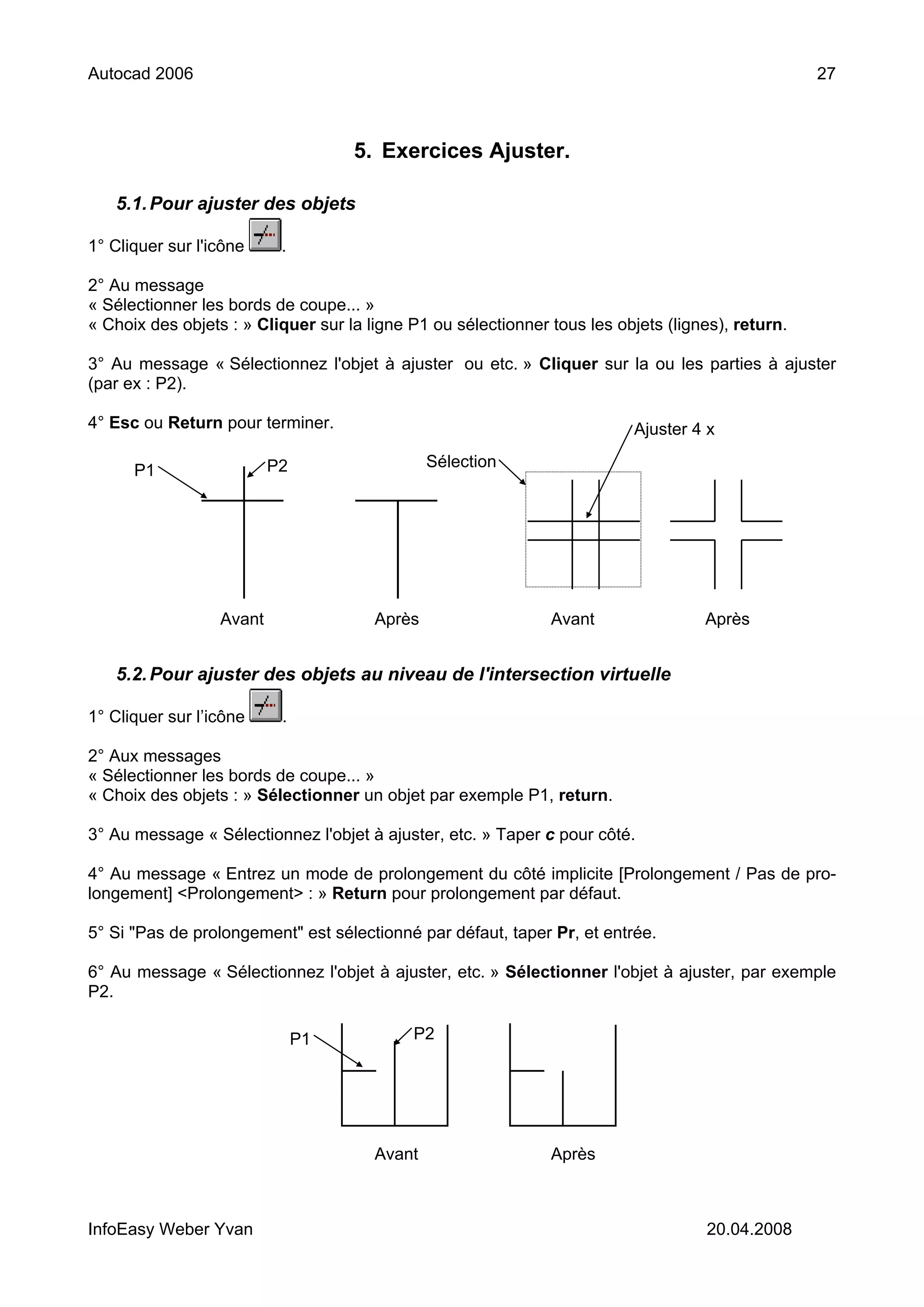 Autocad 2006                                                                                       27



                                    5. Exercices Ajuster.

   5.1. Pour ajuster des objets

1° Cliquer sur l'icône     .

2° Au message
« Sélectionner les bords de coupe... »
« Choix des objets : » Cliquer sur la ligne P1 ou sélectionner tous les objets (lignes), return.

3° Au message « Sélectionnez l'objet à ajuster ou etc. » Cliquer sur la ou les parties à ajuster
(par ex : P2).

4° Esc ou Return pour terminer.                                           Ajuster 4 x

                          P2                   Sélection
      P1




                  Avant                Après                   Avant                Après


   5.2. Pour ajuster des objets au niveau de l'intersection virtuelle

1° Cliquer sur l’icône     .

2° Aux messages
« Sélectionner les bords de coupe... »
« Choix des objets : » Sélectionner un objet par exemple P1, return.

3° Au message « Sélectionnez l'objet à ajuster, etc. » Taper c pour côté.

4° Au message « Entrez un mode de prolongement du côté implicite [Prolongement / Pas de pro-
longement] <Prolongement> : » Return pour prolongement par défaut.

5° Si "Pas de prolongement" est sélectionné par défaut, taper Pr, et entrée.

6° Au message « Sélectionnez l'objet à ajuster, etc. » Sélectionner l'objet à ajuster, par exemple
P2.

                               P1           P2




                                       Avant                   Après



InfoEasy Weber Yvan                                                                 20.04.2008
 