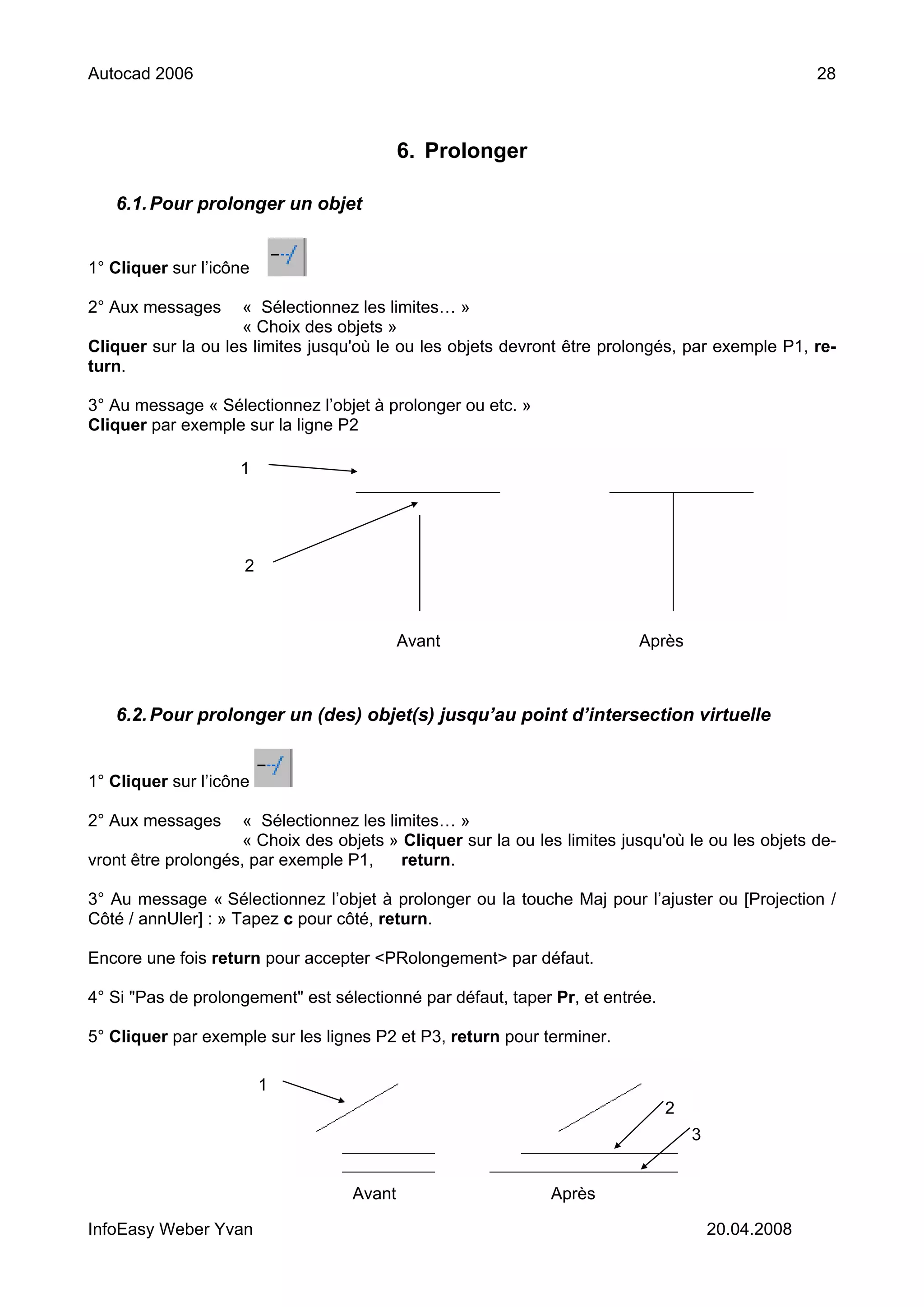 Autocad 2006                                                                                        28



                                           6. Prolonger

   6.1. Pour prolonger un objet


1° Cliquer sur l’icône

2° Aux messages     « Sélectionnez les limites… »
                    « Choix des objets »
Cliquer sur la ou les limites jusqu'où le ou les objets devront être prolongés, par exemple P1, re-
turn.

3° Au message « Sélectionnez l’objet à prolonger ou etc. »
Cliquer par exemple sur la ligne P2

                    1




                     2



                                           Avant                          Après



   6.2. Pour prolonger un (des) objet(s) jusqu’au point d’intersection virtuelle


1° Cliquer sur l’icône

2° Aux messages      « Sélectionnez les limites… »
                     « Choix des objets » Cliquer sur la ou les limites jusqu'où le ou les objets de-
vront être prolongés, par exemple P1,     return.

3° Au message « Sélectionnez l’objet à prolonger ou la touche Maj pour l’ajuster ou [Projection /
Côté / annUler] : » Tapez c pour côté, return.

Encore une fois return pour accepter <PRolongement> par défaut.

4° Si "Pas de prolongement" est sélectionné par défaut, taper Pr, et entrée.

5° Cliquer par exemple sur les lignes P2 et P3, return pour terminer.

                         1
                                                                               2
                                                                                   3


                                   Avant                      Après

InfoEasy Weber Yvan                                                                    20.04.2008
 