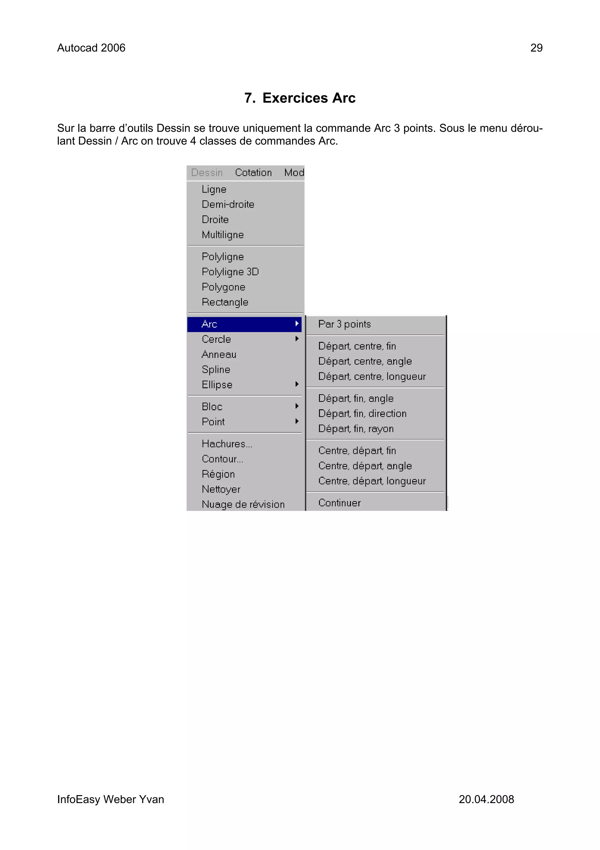 Autocad 2006                                                                                29



                                    7. Exercices Arc

Sur la barre d’outils Dessin se trouve uniquement la commande Arc 3 points. Sous le menu dérou-
lant Dessin / Arc on trouve 4 classes de commandes Arc.




InfoEasy Weber Yvan                                                           20.04.2008
 