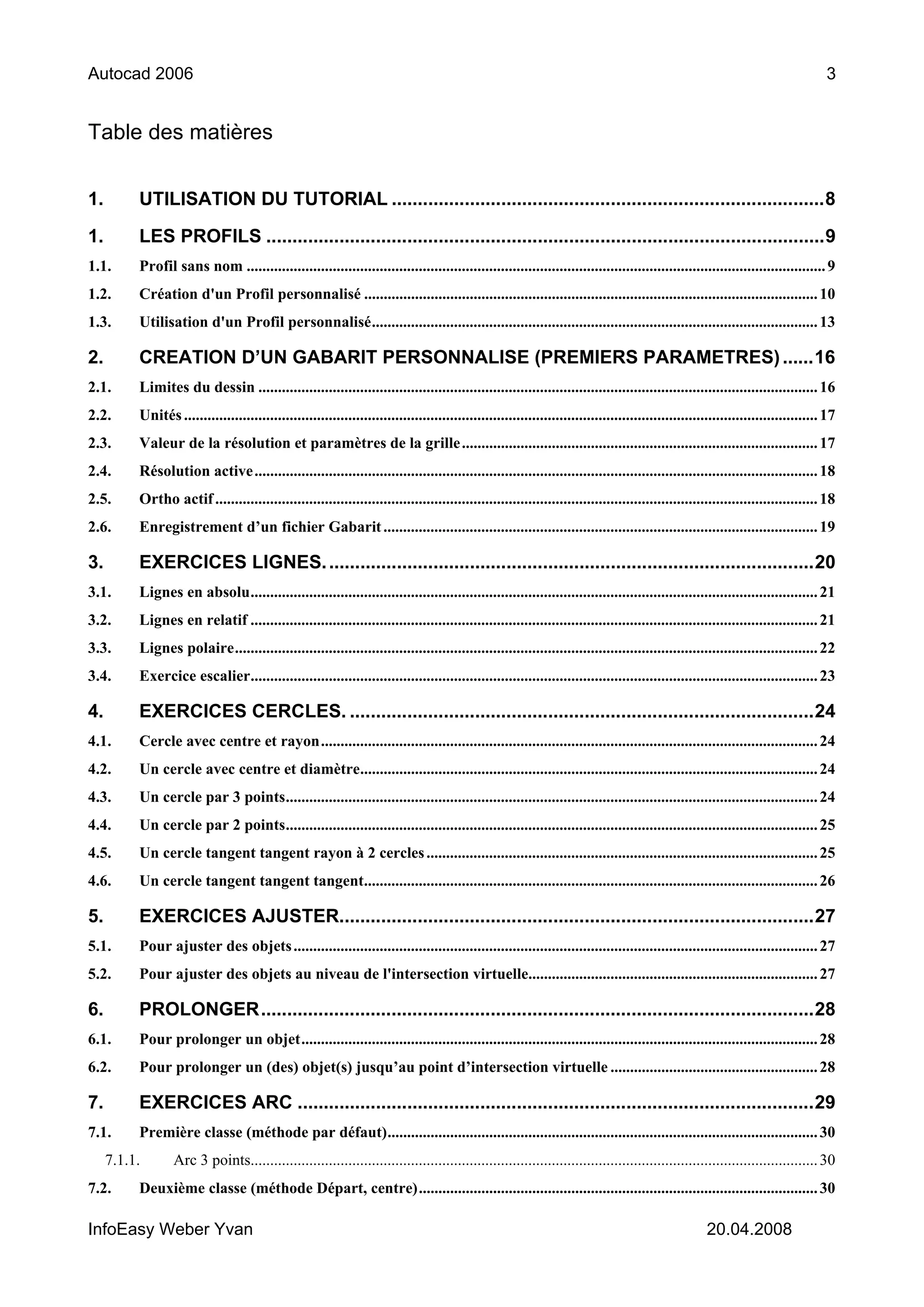 Autocad 2006                                                                                                                                                                       3


Table des matières


1.        UTILISATION DU TUTORIAL ...................................................................................8

1.        LES PROFILS ...........................................................................................................9
1.1.      Profil sans nom .................................................................................................................................................... 9
1.2.      Création d'un Profil personnalisé .................................................................................................................... 10
1.3.      Utilisation d'un Profil personnalisé.................................................................................................................. 13

2.        CREATION D’UN GABARIT PERSONNALISE (PREMIERS PARAMETRES) ......16
2.1.      Limites du dessin ............................................................................................................................................... 16
2.2.      Unités .................................................................................................................................................................. 17
2.3.      Valeur de la résolution et paramètres de la grille ........................................................................................... 17
2.4.      Résolution active ................................................................................................................................................ 18
2.5.      Ortho actif .......................................................................................................................................................... 18
2.6.      Enregistrement d’un fichier Gabarit ............................................................................................................... 19

3.        EXERCICES LIGNES. .............................................................................................20
3.1.      Lignes en absolu................................................................................................................................................. 21
3.2.      Lignes en relatif ................................................................................................................................................. 21
3.3.      Lignes polaire..................................................................................................................................................... 22
3.4.      Exercice escalier................................................................................................................................................. 23

4.        EXERCICES CERCLES. .........................................................................................24
4.1.      Cercle avec centre et rayon............................................................................................................................... 24
4.2.      Un cercle avec centre et diamètre..................................................................................................................... 24
4.3.      Un cercle par 3 points........................................................................................................................................ 24
4.4.      Un cercle par 2 points........................................................................................................................................ 25
4.5.      Un cercle tangent tangent rayon à 2 cercles .................................................................................................... 25
4.6.      Un cercle tangent tangent tangent.................................................................................................................... 26

5.        EXERCICES AJUSTER...........................................................................................27
5.1.      Pour ajuster des objets ...................................................................................................................................... 27
5.2.      Pour ajuster des objets au niveau de l'intersection virtuelle.......................................................................... 27

6.        PROLONGER..........................................................................................................28
6.1.      Pour prolonger un objet.................................................................................................................................... 28
6.2.      Pour prolonger un (des) objet(s) jusqu’au point d’intersection virtuelle ..................................................... 28

7.        EXERCICES ARC ...................................................................................................29
7.1.      Première classe (méthode par défaut).............................................................................................................. 30
     7.1.1.       Arc 3 points................................................................................................................................................. 30
7.2.      Deuxième classe (méthode Départ, centre)...................................................................................................... 30

InfoEasy Weber Yvan                                                                                                                                   20.04.2008
 