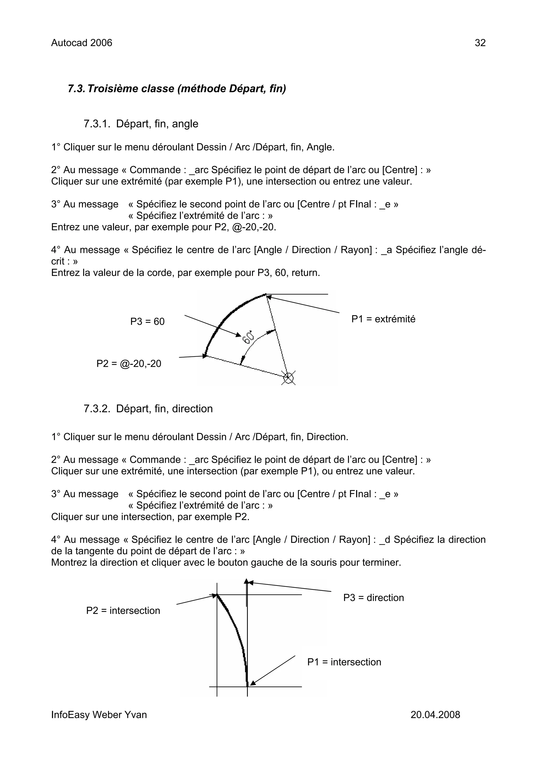 Autocad 2006                                                                                       32



   7.3. Troisième classe (méthode Départ, fin)


       7.3.1. Départ, fin, angle

1° Cliquer sur le menu déroulant Dessin / Arc /Départ, fin, Angle.

2° Au message « Commande : _arc Spécifiez le point de départ de l’arc ou [Centre] : »
Cliquer sur une extrémité (par exemple P1), une intersection ou entrez une valeur.

3° Au message « Spécifiez le second point de l’arc ou [Centre / pt FInal : _e »
                 « Spécifiez l’extrémité de l’arc : »
Entrez une valeur, par exemple pour P2, @-20,-20.

4° Au message « Spécifiez le centre de l’arc [Angle / Direction / Rayon] : _a Spécifiez l’angle dé-
crit : »
Entrez la valeur de la corde, par exemple pour P3, 60, return.



                  P3 = 60                                                P1 = extrémité



          P2 = @-20,-20



       7.3.2. Départ, fin, direction

1° Cliquer sur le menu déroulant Dessin / Arc /Départ, fin, Direction.

2° Au message « Commande : _arc Spécifiez le point de départ de l’arc ou [Centre] : »
Cliquer sur une extrémité, une intersection (par exemple P1), ou entrez une valeur.

3° Au message « Spécifiez le second point de l’arc ou [Centre / pt FInal : _e »
                  « Spécifiez l’extrémité de l’arc : »
Cliquer sur une intersection, par exemple P2.

4° Au message « Spécifiez le centre de l’arc [Angle / Direction / Rayon] : _d Spécifiez la direction
de la tangente du point de départ de l’arc : »
Montrez la direction et cliquer avec le bouton gauche de la souris pour terminer.


                                                                     P3 = direction
        P2 = intersection




                                                            P1 = intersection




InfoEasy Weber Yvan                                                                   20.04.2008
 