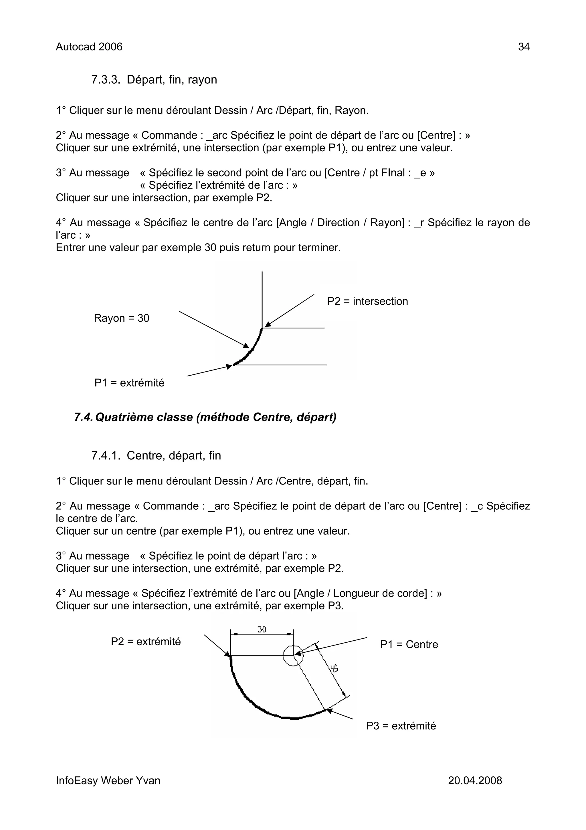 Autocad 2006                                                                                     34


       7.3.3. Départ, fin, rayon

1° Cliquer sur le menu déroulant Dessin / Arc /Départ, fin, Rayon.

2° Au message « Commande : _arc Spécifiez le point de départ de l’arc ou [Centre] : »
Cliquer sur une extrémité, une intersection (par exemple P1), ou entrez une valeur.

3° Au message « Spécifiez le second point de l’arc ou [Centre / pt FInal : _e »
                  « Spécifiez l’extrémité de l’arc : »
Cliquer sur une intersection, par exemple P2.

4° Au message « Spécifiez le centre de l’arc [Angle / Direction / Rayon] : _r Spécifiez le rayon de
l’arc : »
Entrer une valeur par exemple 30 puis return pour terminer.



                                                          P2 = intersection
        Rayon = 30




        P1 = extrémité


   7.4. Quatrième classe (méthode Centre, départ)


       7.4.1. Centre, départ, fin

1° Cliquer sur le menu déroulant Dessin / Arc /Centre, départ, fin.

2° Au message « Commande : _arc Spécifiez le point de départ de l’arc ou [Centre] : _c Spécifiez
le centre de l’arc.
Cliquer sur un centre (par exemple P1), ou entrez une valeur.

3° Au message « Spécifiez le point de départ l’arc : »
Cliquer sur une intersection, une extrémité, par exemple P2.

4° Au message « Spécifiez l’extrémité de l’arc ou [Angle / Longueur de corde] : »
Cliquer sur une intersection, une extrémité, par exemple P3.


           P2 = extrémité                                             P1 = Centre




                                                                  P3 = extrémité




InfoEasy Weber Yvan                                                                 20.04.2008
 