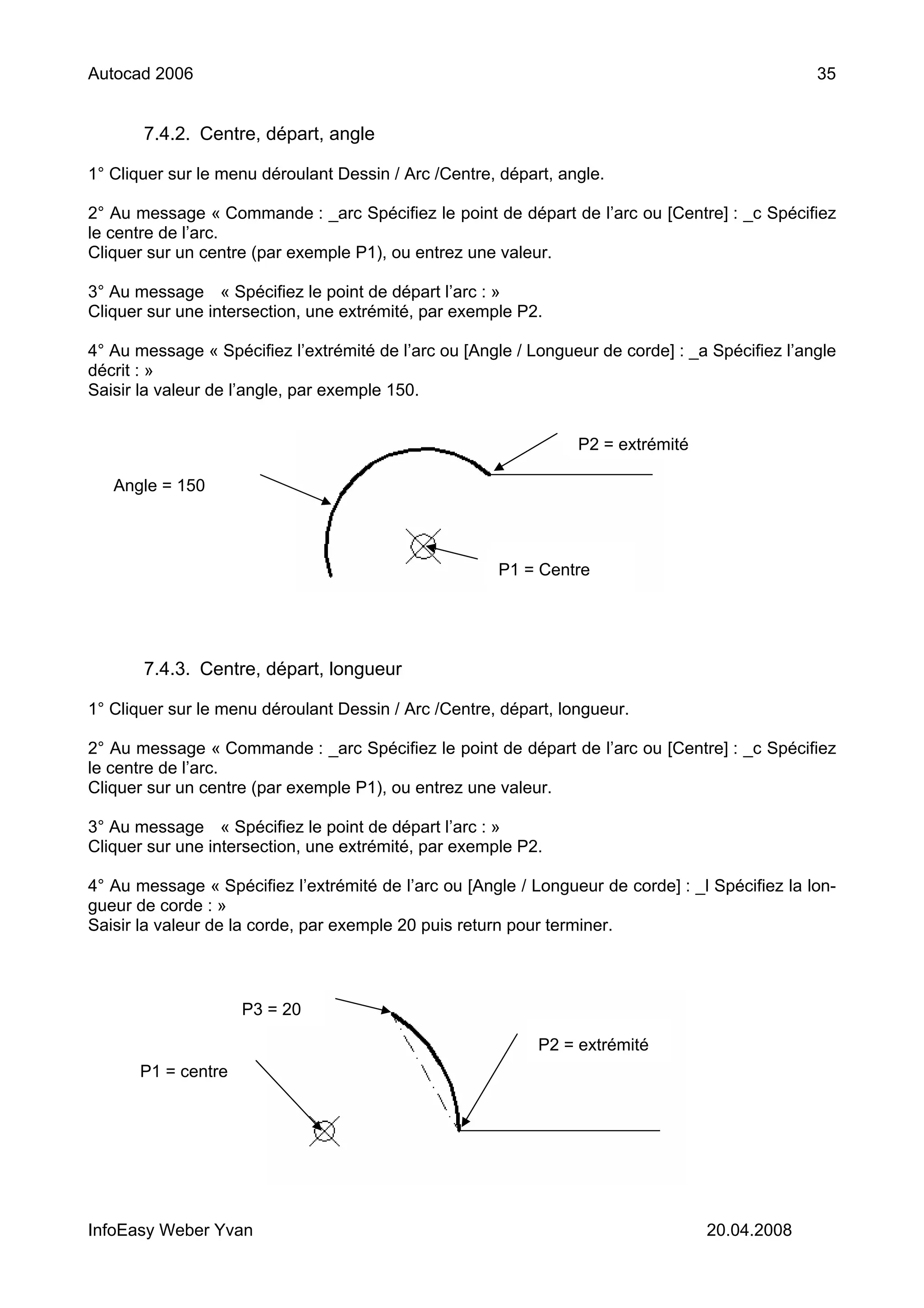 Autocad 2006                                                                                     35


       7.4.2. Centre, départ, angle

1° Cliquer sur le menu déroulant Dessin / Arc /Centre, départ, angle.

2° Au message « Commande : _arc Spécifiez le point de départ de l’arc ou [Centre] : _c Spécifiez
le centre de l’arc.
Cliquer sur un centre (par exemple P1), ou entrez une valeur.

3° Au message « Spécifiez le point de départ l’arc : »
Cliquer sur une intersection, une extrémité, par exemple P2.

4° Au message « Spécifiez l’extrémité de l’arc ou [Angle / Longueur de corde] : _a Spécifiez l’angle
décrit : »
Saisir la valeur de l’angle, par exemple 150.


                                                                 P2 = extrémité

   Angle = 150



                                                      P1 = Centre




       7.4.3. Centre, départ, longueur

1° Cliquer sur le menu déroulant Dessin / Arc /Centre, départ, longueur.

2° Au message « Commande : _arc Spécifiez le point de départ de l’arc ou [Centre] : _c Spécifiez
le centre de l’arc.
Cliquer sur un centre (par exemple P1), ou entrez une valeur.

3° Au message « Spécifiez le point de départ l’arc : »
Cliquer sur une intersection, une extrémité, par exemple P2.

4° Au message « Spécifiez l’extrémité de l’arc ou [Angle / Longueur de corde] : _l Spécifiez la lon-
gueur de corde : »
Saisir la valeur de la corde, par exemple 20 puis return pour terminer.



                    P3 = 20

                                                            P2 = extrémité
      P1 = centre




InfoEasy Weber Yvan                                                               20.04.2008
 