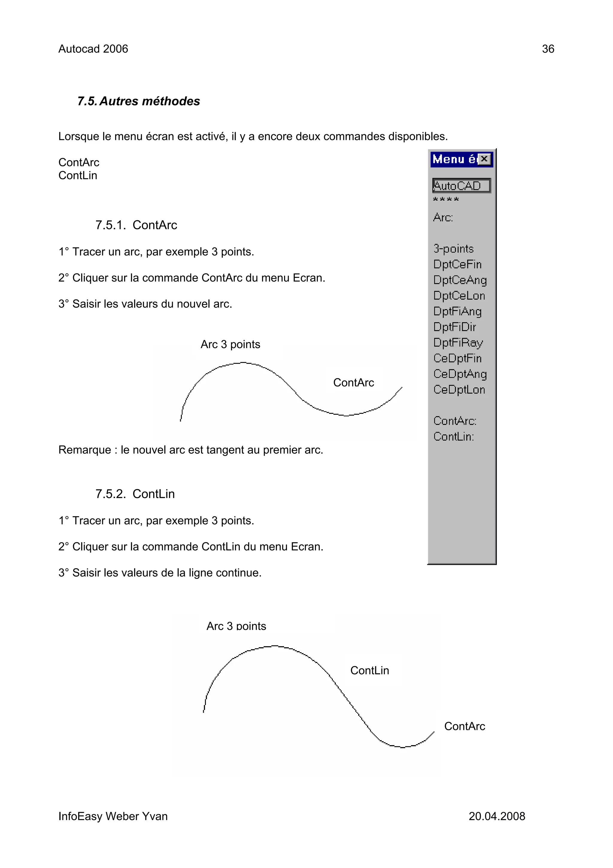 Autocad 2006                                                                               36



   7.5. Autres méthodes

Lorsque le menu écran est activé, il y a encore deux commandes disponibles.

ContArc
ContLin



       7.5.1. ContArc

1° Tracer un arc, par exemple 3 points.

2° Cliquer sur la commande ContArc du menu Ecran.

3° Saisir les valeurs du nouvel arc.


                              Arc 3 points


                                                       ContArc




Remarque : le nouvel arc est tangent au premier arc.


       7.5.2. ContLin

1° Tracer un arc, par exemple 3 points.

2° Cliquer sur la commande ContLin du menu Ecran.

3° Saisir les valeurs de la ligne continue.



                               Arc 3 points


                                                         ContLin



                                                                          ContArc




InfoEasy Weber Yvan                                                           20.04.2008
 