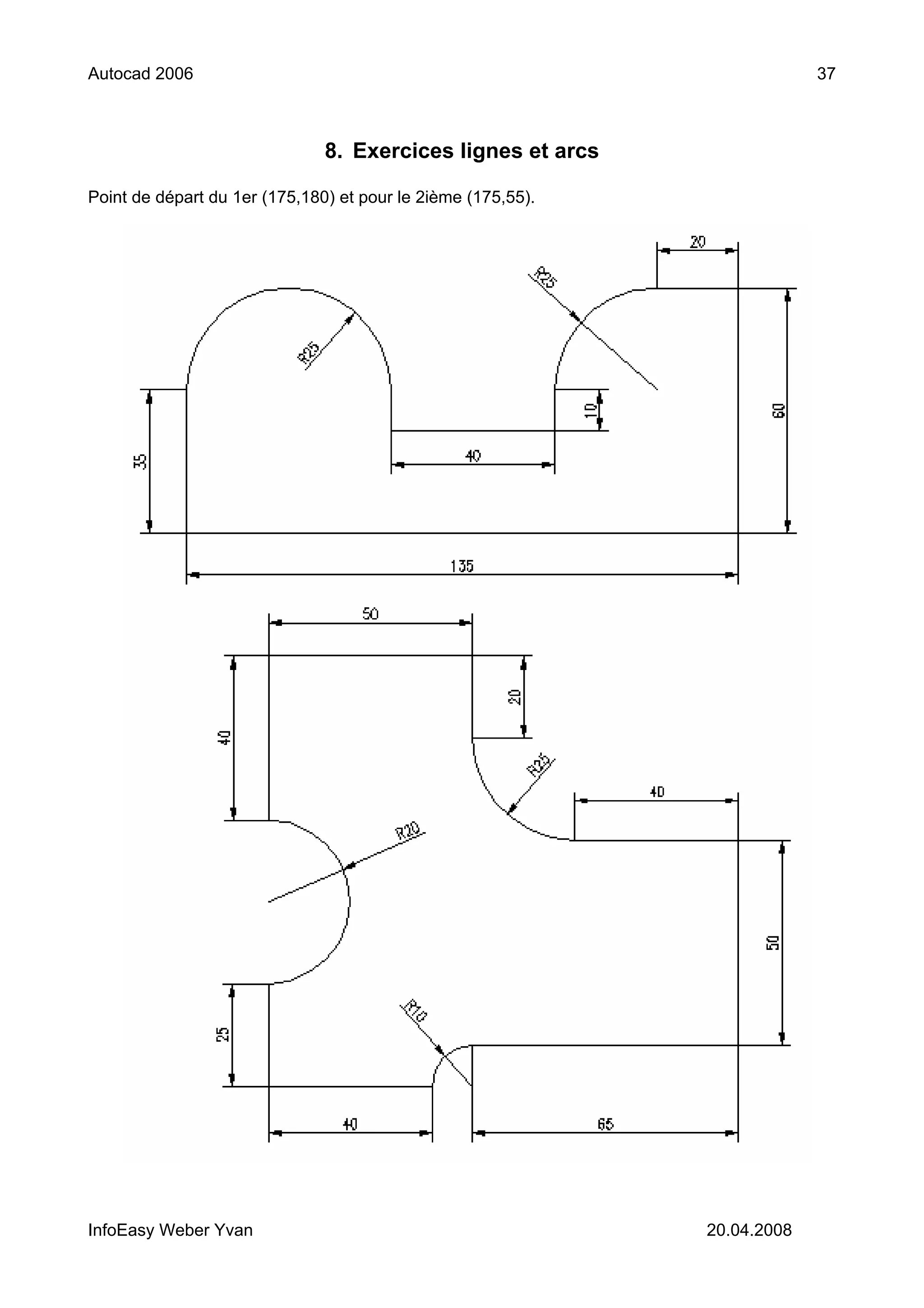 Autocad 2006                                                               37



                               8. Exercices lignes et arcs

Point de départ du 1er (175,180) et pour le 2ième (175,55).




InfoEasy Weber Yvan                                           20.04.2008
 