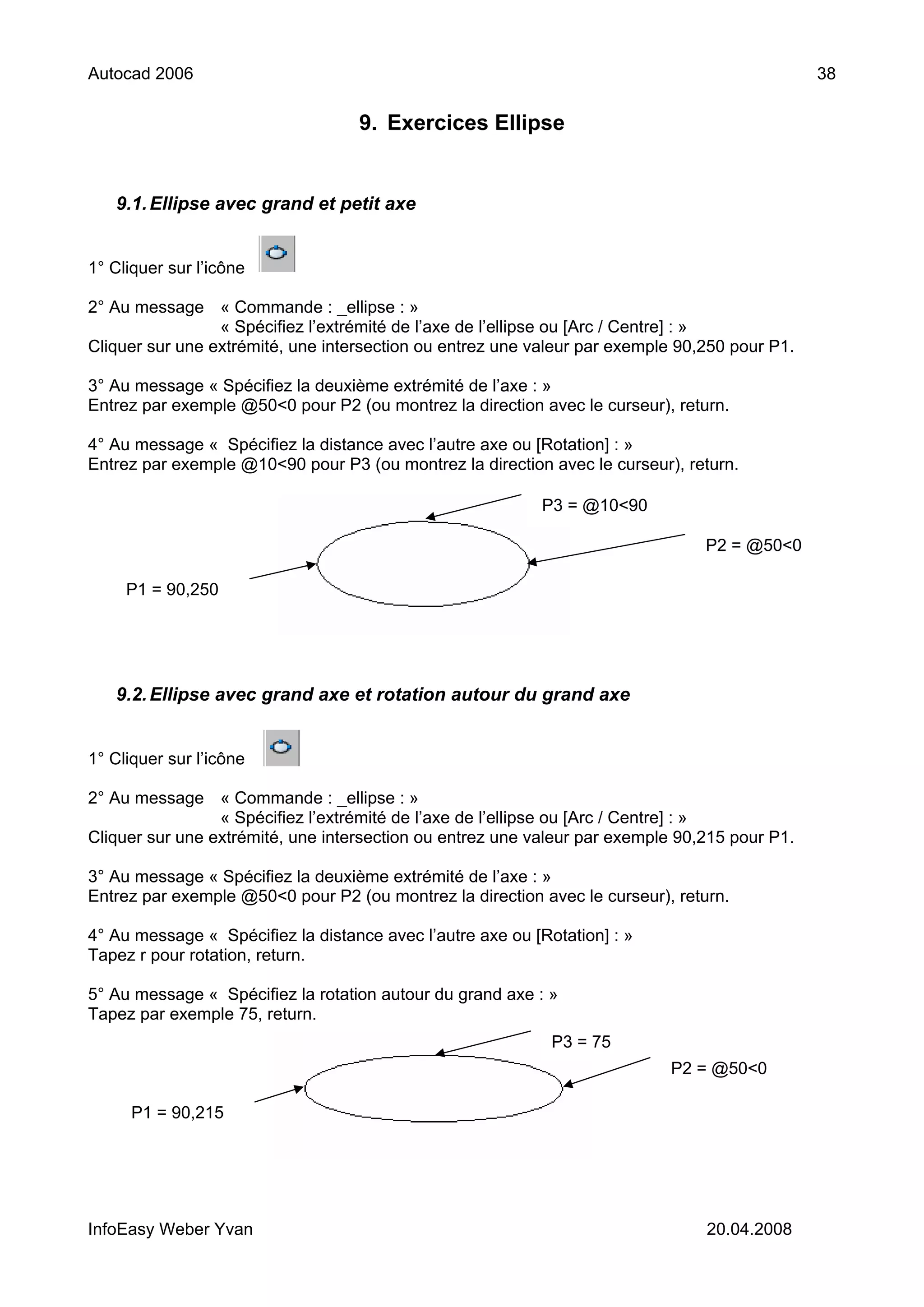 Autocad 2006                                                                                   38

                                   9. Exercices Ellipse


   9.1. Ellipse avec grand et petit axe


1° Cliquer sur l’icône

2° Au message « Commande : _ellipse : »
                 « Spécifiez l’extrémité de l’axe de l’ellipse ou [Arc / Centre] : »
Cliquer sur une extrémité, une intersection ou entrez une valeur par exemple 90,250 pour P1.

3° Au message « Spécifiez la deuxième extrémité de l’axe : »
Entrez par exemple @50<0 pour P2 (ou montrez la direction avec le curseur), return.

4° Au message « Spécifiez la distance avec l’autre axe ou [Rotation] : »
Entrez par exemple @10<90 pour P3 (ou montrez la direction avec le curseur), return.

                                                           P3 = @10<90

                                                                                P2 = @50<0

     P1 = 90,250




   9.2. Ellipse avec grand axe et rotation autour du grand axe


1° Cliquer sur l’icône

2° Au message « Commande : _ellipse : »
                 « Spécifiez l’extrémité de l’axe de l’ellipse ou [Arc / Centre] : »
Cliquer sur une extrémité, une intersection ou entrez une valeur par exemple 90,215 pour P1.

3° Au message « Spécifiez la deuxième extrémité de l’axe : »
Entrez par exemple @50<0 pour P2 (ou montrez la direction avec le curseur), return.

4° Au message « Spécifiez la distance avec l’autre axe ou [Rotation] : »
Tapez r pour rotation, return.

5° Au message « Spécifiez la rotation autour du grand axe : »
Tapez par exemple 75, return.
                                                             P3 = 75
                                                                           P2 = @50<0

      P1 = 90,215




InfoEasy Weber Yvan                                                             20.04.2008
 