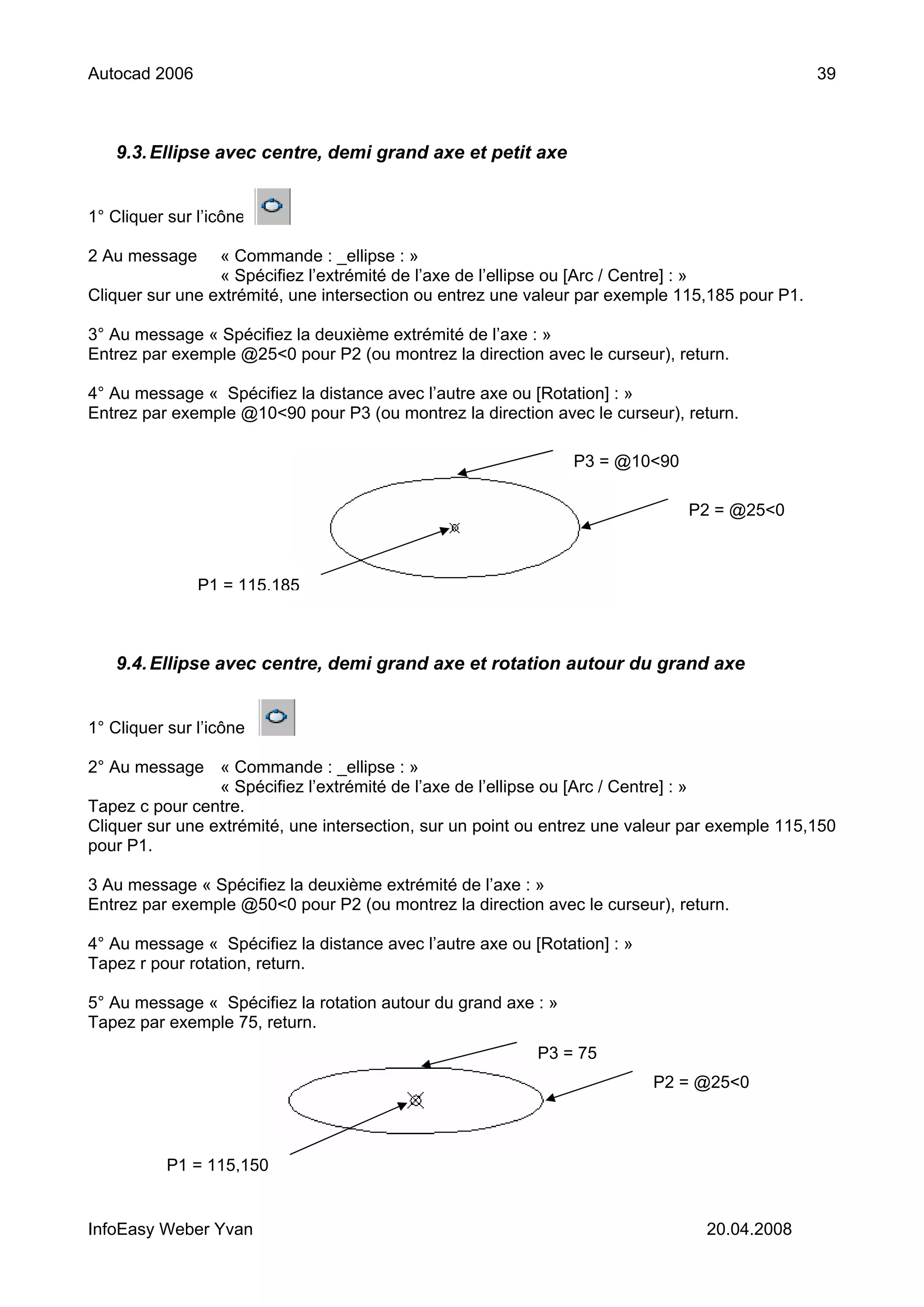 Autocad 2006                                                                                    39



   9.3. Ellipse avec centre, demi grand axe et petit axe


1° Cliquer sur l’icône

2 Au message     « Commande : _ellipse : »
                 « Spécifiez l’extrémité de l’axe de l’ellipse ou [Arc / Centre] : »
Cliquer sur une extrémité, une intersection ou entrez une valeur par exemple 115,185 pour P1.

3° Au message « Spécifiez la deuxième extrémité de l’axe : »
Entrez par exemple @25<0 pour P2 (ou montrez la direction avec le curseur), return.

4° Au message « Spécifiez la distance avec l’autre axe ou [Rotation] : »
Entrez par exemple @10<90 pour P3 (ou montrez la direction avec le curseur), return.

                                                                P3 = @10<90

                                                                              P2 = @25<0



               P1 = 115,185



   9.4. Ellipse avec centre, demi grand axe et rotation autour du grand axe


1° Cliquer sur l’icône

2° Au message « Commande : _ellipse : »
                 « Spécifiez l’extrémité de l’axe de l’ellipse ou [Arc / Centre] : »
Tapez c pour centre.
Cliquer sur une extrémité, une intersection, sur un point ou entrez une valeur par exemple 115,150
pour P1.

3 Au message « Spécifiez la deuxième extrémité de l’axe : »
Entrez par exemple @50<0 pour P2 (ou montrez la direction avec le curseur), return.

4° Au message « Spécifiez la distance avec l’autre axe ou [Rotation] : »
Tapez r pour rotation, return.

5° Au message « Spécifiez la rotation autour du grand axe : »
Tapez par exemple 75, return.
                                                           P3 = 75
                                                                           P2 = @25<0



           P1 = 115,150


InfoEasy Weber Yvan                                                              20.04.2008
 