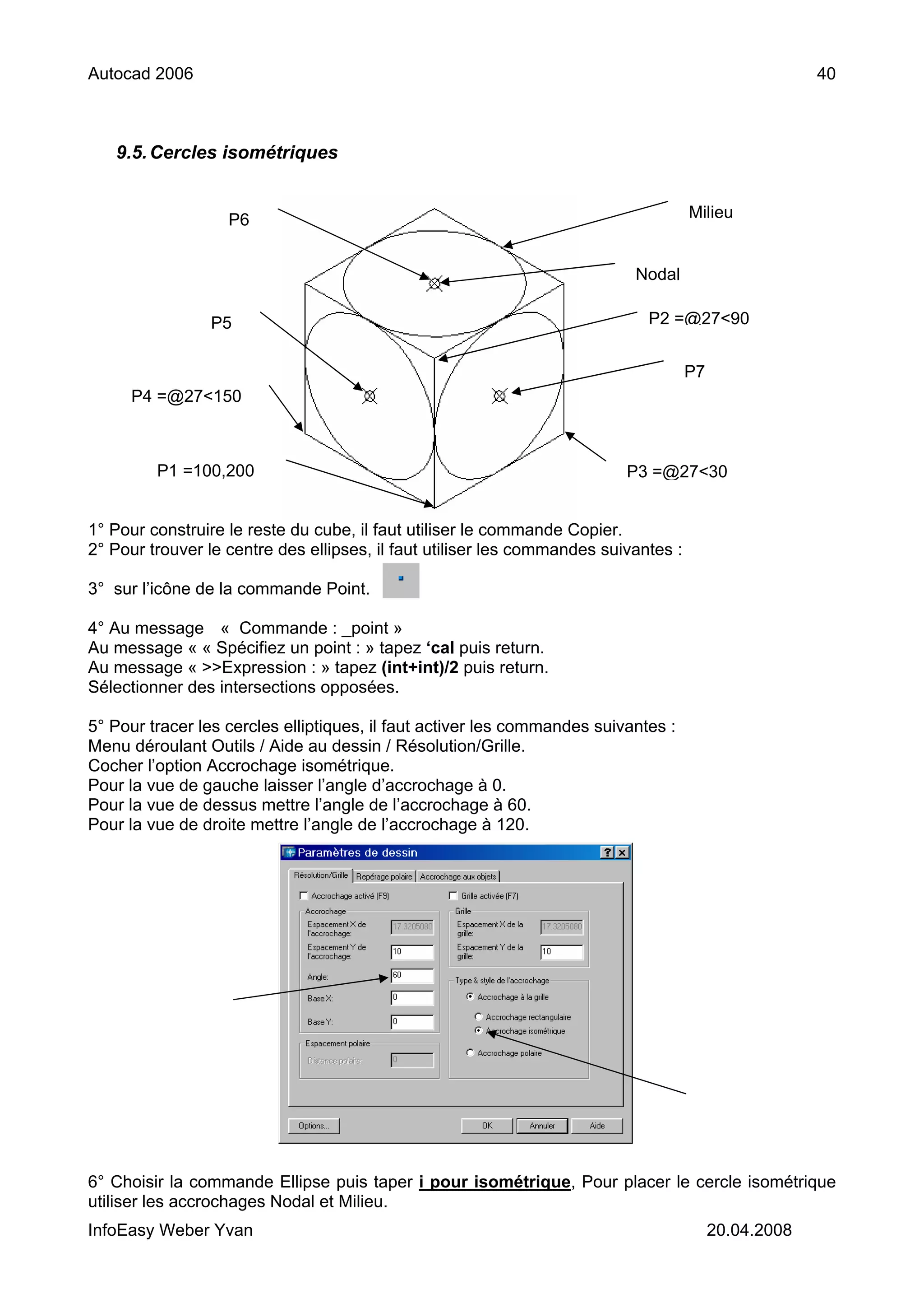 Autocad 2006                                                                                           40



   9.5. Cercles isométriques


                   P6                                                                Milieu


                                                                           Nodal

                P5                                                           P2 =@27<90


                                                                                     P7
     P4 =@27<150



         P1 =100,200                                                      P3 =@27<30


1° Pour construire le reste du cube, il faut utiliser le commande Copier.
2° Pour trouver le centre des ellipses, il faut utiliser les commandes suivantes :

3° sur l’icône de la commande Point.

4° Au message « Commande : _point »
Au message « « Spécifiez un point : » tapez ‘cal puis return.
Au message « >>Expression : » tapez (int+int)/2 puis return.
Sélectionner des intersections opposées.

5° Pour tracer les cercles elliptiques, il faut activer les commandes suivantes :
Menu déroulant Outils / Aide au dessin / Résolution/Grille.
Cocher l’option Accrochage isométrique.
Pour la vue de gauche laisser l’angle d’accrochage à 0.
Pour la vue de dessus mettre l’angle de l’accrochage à 60.
Pour la vue de droite mettre l’angle de l’accrochage à 120.




6° Choisir la commande Ellipse puis taper i pour isométrique, Pour placer le cercle isométrique
utiliser les accrochages Nodal et Milieu.
InfoEasy Weber Yvan                                                                       20.04.2008
 